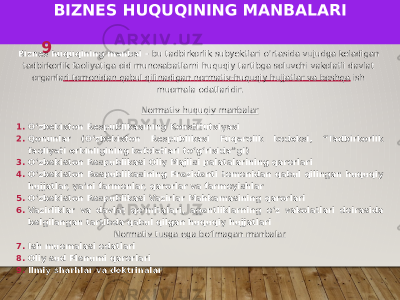 BIZNES HUQUQINING MANBALARI Biznes huquqining manbai – bu tadbirkorlik subyektlari oʻrtasida vujudga keladigan tadbirkorlik faoliyatiga oid munosabatlarni huquqiy tartibga soluvchi vakolatli davlat organlari tomonidan qabul qilinadigan normativ-huquqiy hujjatlar va boshqa ish muomala odatlaridir. Normativ huquqiy manbalar 1. Oʻzbekiston Respublikasining Konstitutsiyasi 2. Qonunlar (Oʻzbekiston Respublikasi Fuqarolik kodeksi, “Tadbirkorlik faoliyati erkinligining kafolatlari toʻgʻrisida”gi) 3. Oʻzbekiston Respublikasi Oliy Majlisi palatalarining qarorlari 4. Oʻzbekiston Respublikasining Prezidenti tomonidan qabul qilingan huquqiy hujjatlar, yaʼni farmonlar, qarorlar va farmoyishlar 5. Oʻzbekiston Respublikasi Vazirlar Mahkamasining qarorlari 6. Vazirliklar va davlat qoʻmitalari, agentliklarning oʻz vakolatlari doirasida belgilangan tartibda qabul qilgan huquqiy hujjatlari Normativ tusga ega bo’lmagan manbalar 7. Ish muomalasi odatlari 8. Oliy sud Plenumi qarorlari 9. Ilmiy sharhlar va doktrinalar 9 