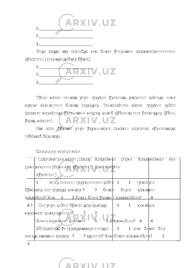  1.________________________ 2.________________________ 3.________________________ Энди худди шу тартибда ким билан ўтиришни ҳоҳламаcлигингизни кўрсатинг (агар шундайлар бўлса). 1.________________________ 2.________________________ 3.________________________ Тўғри мезон танлаш учун гуруҳни ўрганиш, уларнинг ҳаѐтида нима муҳим эканлигини билиш зарурдир. Танланаѐтган мезон гуруҳни қайси фаолият жараѐнида ўрганишни мақсад қилиб қўйганлигига боғлиқдир (ўйин, ўқиш, меҳнат). Иш осон бўлиши учун ўқувчиларга саволни карточка кўринишида тайѐрлаб берилади. Саволлар карточкаси Социометрик мезон (савол) Ҳоҳлайман (Исми Ҳоҳламайман ѐки фамилиясини (Исми ѐки кўрсатинг) фамилиясини кўрсатинг) 1 Агар сизнинг гуруҳингизни қайта 1 1 тузмоқчи бўлсалар, сиз гуруҳда кимлар 2 2 билан бирга қолишни ҳоҳлайсиз? Ким 3 3 билан бирга ўқишни ҳоҳламайсиз? 4 4 2 Сиз учун қийин бўлган дақиқаларда 1 1 кимларга мурожаат қилар эдингиз? 2 2 Кимга мурожаат қилишни 3 3 ҳоҳламайсиз? 4 4 3 Ётоқхонада ўз гуруҳдошларингиздан 1 1 ким билан бир хонада яшашни ҳоҳлар 2 2 эдингиз? Ким билан ҳоҳламайсиз? 3 3 