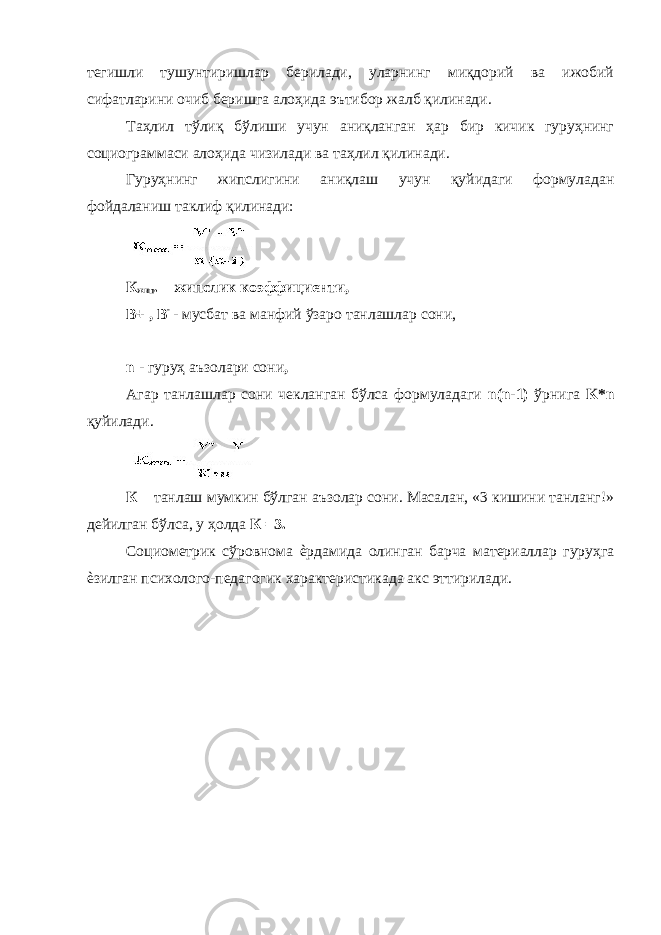 тегишли тушунтиришлар берилади, уларнинг миқдорий ва ижобий сифатларини очиб беришга алоҳида эътибор жалб қилинади. Таҳлил тўлиқ бўлиши учун аниқланган ҳар бир кичик гуруҳнинг социограммаси алоҳида чизилади ва таҳлил қилинади. Гуруҳнинг жипслигини аниқлаш учун қуйидаги формуладан фойдаланиш таклиф қилинади: К жип . – жипслик коэффициенти, В+ , В - - мусбат ва манфий ўзаро танлашлар сони, n - гуруҳ аъзолари сони , Агар танлашлар сони чекланган бўлса формуладаги n(n-1) ўрнига K*n қуйилади. К – танлаш мумкин бўлган аъзолар сони. Масалан, «3 кишини танланг!» дейилган бўлса, у ҳолда К =3. Социометрик сўровнома ѐрдамида олинган барча материаллар гуруҳга ѐзилган психолого-педагогик характеристикада акс эттирилади. 