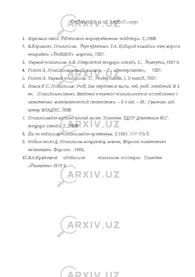 Фойдаланилган адабиётлар: 1. Баркамол авлод-Ўзбекистон тараққиѐтининг пойдевори. Т.,1998 2. В.Каримова. Психология. Ўқув қўлланма. Т.А. Қодирий номидаги халқ мероси нашриѐти. «ЎАЖБНТ» маркази, 2002. 3. Умумий психология. А.В. Петровский таҳрири остида, Т., Ўқитувчи, 1992 й. 4. Ғозиев Э. Психология методологияси. – Т.: «Университет», 2002. 5. Ғозиев Э. Умумий психология.-Т.: Университет, I, II китоб, 2002. 6. Немов Р.С. Психология: Учеб. для студентов высш. пед. учеб. заведений: В 3 кн.- Психодиагностика. Введение в научное психологическое исследование с элементами математической статистики. – 3-е изд. – М.: Гуманит. изд. центр ВЛАДОС, 1998. 7. Психологиядан қисқача изохий лугат. Тошкент. ТДПУ Давлетшин М.Г. таҳрири остида. Т., 1998. 8. Ёш ва педагогик психологиядан практикум. Т.1991. 272-275 б. 9. Набижонова Д. Психология маърузалар матни, Фарғона политехника институти. Фаргона - 1999, 10. В.А.Крутецкий «Педагогик психология асослари» Тошкент «Ўқитувчи» 1976 й. 