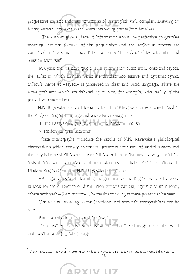progressive aspects and main structures of the English verb complex. Drawing on his experiment, we want to add some interesting points from his ideas. The authors give a piece of information about the perfective progressive meaning that the features of the progressive and the perfective aspects are combined in the same phrase. This problem will be debated by Ukrainian and Russian scientists 10 . R. Quirk and his team give a lot of information about time, tense and aspect; the tables in which English verbs are divided into stative and dynamic types; difficult theme as «aspect» is presented in clear and lucid language. There are some problems which are debated up to now, for example, «the reality of the perfective progressive». N.N.   Rayevska is a well-known Ukrainian (Kiev) scholar who specialized in the study of English language and wrote two monographs: 1. The Essays on Stylistic Grammar of Modern English 2. Modern English Grammar These monographs introduce the results of N.N. Rayevska’s philological observations which convey theoretical grammar problems of verbal system and their stylistic possibilities and potentialities. All these features are very useful for insight into writer&#39;s context and understanding of their artists&#39; intentions. In Modern English Grammar N.N.   Rayevska accentuates: «A major question in learning the grammar of the English verb is therefore to look for the difference of distribution various context, liguistic or situational, where each verb – form occurs». The result according to these points can be seen. The results according to the functional and semantic transpositions can be seen . Some words about transposition itself. Transposition is a divergence between the traditional usage of a neutral word and its situational (stylistic) usage. 10 Аркин В.Д. Сравнительная типология английского и русского языков. М: «Просвещение»., 1989. – 254 с. 18 