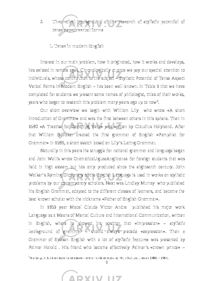 I. Theoretical background of the research of stylistic potential of tense-aspect verbal forms 1. Tense in modern English Interest in our main problem, how it originated, how it works and develops, has existed in remote ages. Chronologically at once we pay our special attention to individuals, whose contribution to the subject – Stylistic Potential of Tense-Aspect Verbal Forms in Modern English – has been well-known. In Table 1 that we have completed for students we present some names of philologist, titles of their works, years who began to research this problem many years ago up to now 3 . Our short overview we begin with William Lily who wrote «A short Introduction of Grammar» and was the first between others in this sphere. Then in 1580 «A Treatise for Declining Verb» was written by Claudius Holyband. After that William Bullokar created the first grammar of English «Pamphlet for Grammar» in 1586, a short sketch based on Lily’s Lating Grammar. Naturally in this years the struggle for national grammar and language began and John Wallis wrote GramaticaLiguaeAnglicanae for foreign students that was held in high esteem but has only produced since the eighteenth century. John Walker’s Ryming Dictionary of the English Language is used in works on stylistic problems by our contemporary scholars. Next was Lindley Murray who published his English Grammar, adapted to the different classes of learners, and became the best-known scholar with the nickname «Father of English Grammar». In 1853 year Macel Claude Victor Andre published his major work Language as a Means of Mental Culture and International Communication , written in English, where he showed his position that «impression» – stylistic background of grammar – should always precede «expression». Then a Grammar of Spoken English with a lot of stylistic features was presented by Palmer Harold . His friend who became effectively Palmer’s «crown prince» – 3 Арнольд И.В. Лексикология современного английского языка. М., «Высшая школа» 1986. – 296 с. 9 