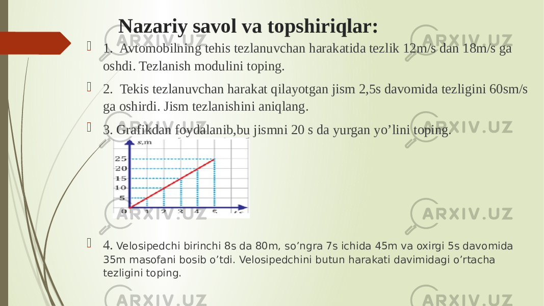 Nazariy savol va topshiriqlar:  1. Avtomobilning tehis tezlanuvchan harakatida tezlik 12m/s dan 18m/s ga oshdi. Tezlanish modulini toping.  2. Tekis tezlanuvchan harakat qilayotgan jism 2,5s davomida tezligini 60sm/s ga oshirdi. Jism tezlanishini aniqlang.  3. Grafikdan foydalanib,bu jismni 20 s da yurgan yo’lini toping.  4. Velosipedchi birinchi 8s da 80m, so’ngra 7s ichida 45m va oxirgi 5s davomida 35m masofani bosib o’tdi. Velosipedchini butun harakati davimidagi o’rtacha tezligini toping.  5 