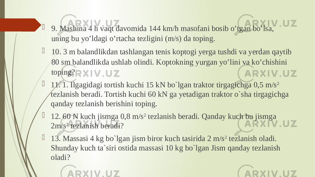  9. Mashina 4 h vaqt davomida 144 km/h masofani bosib o’tgan bo’lsa, uning bu yo’ldagi o’rtacha tezligini (m/s) da toping.  10. 3 m balandlikdan tashlangan tenis koptogi yerga tushdi va yerdan qaytib 80 sm balandlikda ushlab olindi. Koptokning yurgan yo’lini va ko’chishini toping?  11. 1. Ilgagidagi tortish kuchi 15 kN bo`lgan traktor tirgagichga 0,5 m/s 2 tezlanish beradi. Tortish kuchi 60 kN ga yetadigan traktor o`sha tirgagichga qanday tezlanish berishini toping.  12. 60 N kuch jismga 0,8 m/s 2 tezlanish beradi. Qanday kuch bu jismga 2m/s 2 tezlanish beradi?  13. Massasi 4 kg bo`lgan jism biror kuch tasirida 2 m/s 2 tezlanish oladi. Shunday kuch ta`siri ostida massasi 10 kg bo`lgan Jism qanday tezlanish oladi? 