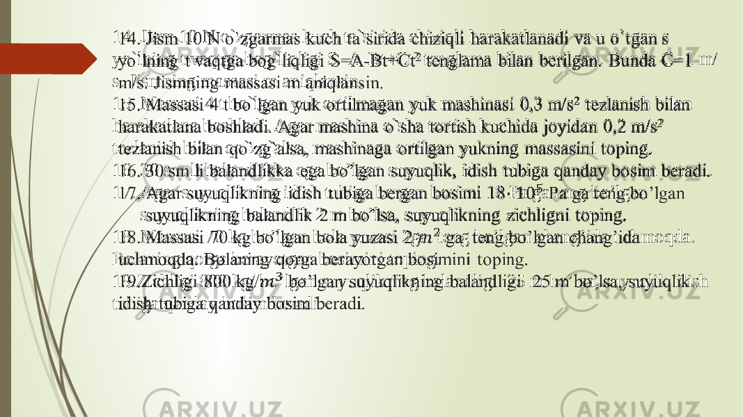 14. Jism 10 N o`zgarmas kuch ta`sirida chiziqli harakatlanadi va u o`tgan s yo`lning t vaqtga bog`liqligi S=A-Bt+Ct 2 tеnglama bilan bеrilgan. Bunda C=1 m/ s. Jismning massasi m aniqlansin. 15. Massasi 4 t bo`lgan yuk ortilmagan yuk mashinasi 0,3 m/s 2 tezlanish bilan harakatlana boshladi. Agar mashina o`sha tortish kuchida joyidan 0,2 m/s 2 tezlanish bilan qo`zg`alsa, mashinaga ortilgan yukning massasini toping. 16. 30 sm li balandlikka ega bo’lgan suyuqlik, idish tubiga qanday bosim beradi. 17. Agar suyuqlikning idish tubiga bergan bosimi 18 Pa ga teng bo’lgan suyuqlikning balandlik 2 m bo’lsa, suyuqlikning zichligni toping. 18. Massasi 70 kg bo’lgan bola yuzasi 2ga teng bo’lgan chang’ida uchmoqda. Bolaning qorga berayotgan bosimini toping. 19.Zichligi 800 kg/ bo’lgan suyuqlikning balandligi 25 m bo’lsa, suyuqlik idish tubiga qanday bosim beradi.  