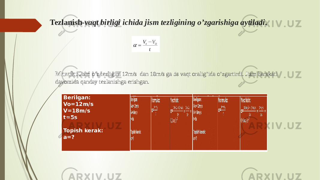 Tezlanish- vaqt birligi ichida jism tezligining o’zgarishiga aytiladi . Masala: Jism o’z tezligini 12m/s dan 18m/s ga 5s vaqt oralig’ida o’zgartirdi. Jism harakati davomida qanday tezlanishga erishgan. Berilgan: Vo=12m/s V=18m/s t=5s   Topish kerak: a=? Formula: a= Yechish: a=Berilgan: Vo=12m/s V=18m/s t=5s   Topish kerak: a=? 