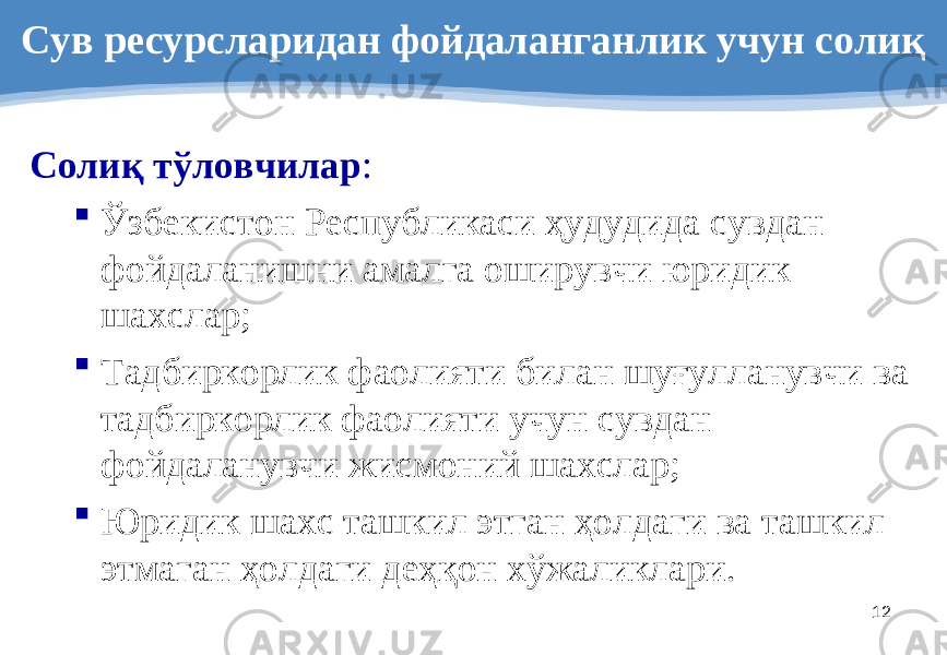 12Сув ресурсларидан фойдаланганлик учун солиқ Солиқ тўловчилар :  Ўзбекистон Республикаси ҳудудида сувдан фойдаланишни амалга оширувчи юридик шахслар;  Тадбиркорлик фаолияти билан шуғулланувчи ва тадбиркорлик фаолияти учун сувдан фойдаланувчи жисмоний шахслар;  Юридик шахс ташкил этган ҳолдаги ва ташкил этмаган ҳолдаги деҳқон хўжаликлари. 