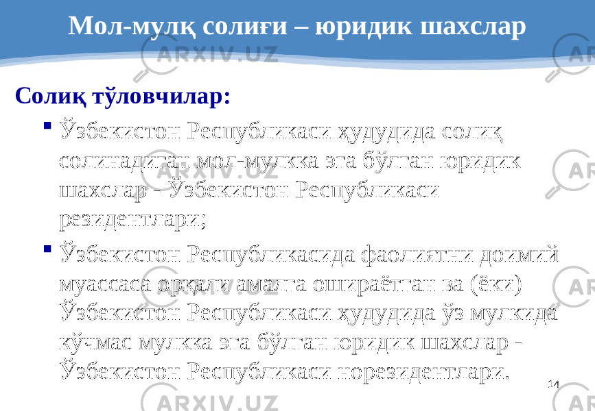 14Мол-мулқ солиғи – юридик шахслар Солиқ тўловчилар :  Ўзбекистон Республикаси ҳудудида солиқ солинадиган мол-мулкка эга бўлган юридик шахслар - Ўзбекистон Республикаси резидентлари ;  Ўзбекистон Республикасида фаолиятни доимий муассаса орқали амалга ошираётган ва (ёки) Ўзбекистон Республикаси ҳудудида ўз мулкида кўчмас мулкка эга бўлган юридик шахслар - Ўзбекистон Республикаси норезидентлари. 