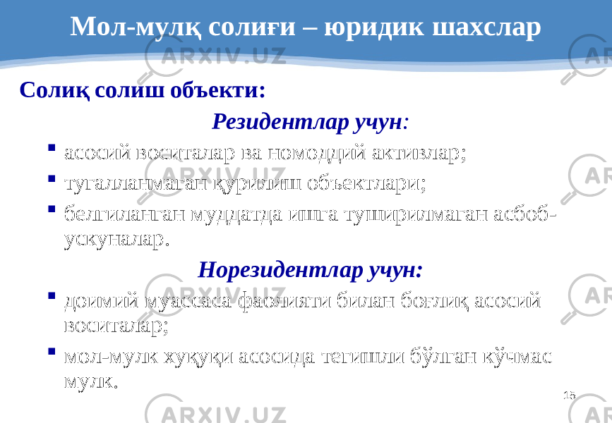 15Мол-мулқ солиғи – юридик шахслар Солиқ солиш объекти : Резидентлар учун :  асосий воситалар ва номоддий активлар ;  тугалланмаган қурилиш объектлари ;  белгиланган муддатда ишга туширилмаган асбоб- ускуналар . Норезидентлар учун :  доимий муассаса фаолияти билан боғлиқ асосий воситалар ;  мол-мулк хуқуқи асосида тегишли бўлган кўчмас мулк . 