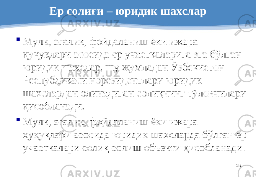 18Ер солиғи – юриди к шахслар  Мулк, эгалик, фойдаланиш ёки ижара ҳуқуқлари асосида ер участкаларига эга бўлган юридик шахслар, шу жумладан Ўзбекистон Республикаси норезидентлари юридик шахслардан олинадиган солиқнинг тўловчилари ҳисобланади.  Мулк, эгалик, фойдаланиш ёки ижара ҳуқуқлари асосида юридик шахсларда бўлган ер участкалари солиқ солиш объекти ҳисобланади. 