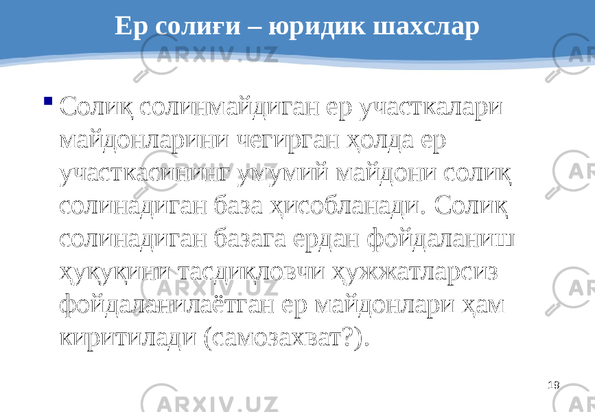 19Ер солиғи – юриди к шахслар  Солиқ солинмайдиган ер участкалари майдонларини чегирган ҳолда ер участкасининг умумий майдони солиқ солинадиган база ҳисобланади. Солиқ солинадиган базага ердан фойдаланиш ҳуқуқини тасдиқловчи ҳужжатларсиз фойдаланилаётган ер майдонлари ҳам киритилади (самозахват?). 