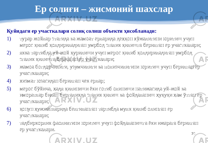 21Ер солиғи – жисмоний шахслар Қуйидаги ер участкалари солиқ солиш объекти ҳисобланади: 1) турар жойлар этагида ва жамоат ерларида деҳқон хўжалигини юритиш учун мерос қилиб қолдириладиган умрбод эгалик қилишга берилган ер участкалари; 2) якка тартибда уй-жой қурилиши учун мерос қилиб қолдириладиган умрбод эгалик қилишга берилган ер участкалари; 3) жамоа боғдорчилиги, узумчилиги ва полизчилигини юритиш учун берилган ер участкалари; 4) хизмат юзасидан берилган чек ерлар; 5) мерос бўйича, ҳадя қилиниши ёки сотиб олиниши натижасида уй-жой ва иморатлар билан биргаликда эгалик қилиш ва фойдаланиш ҳуқуқи ҳам ўтган ер участкалари; 6) қонун ҳужжатларида белгиланган тартибда мулк қилиб олинган ер участкалари; 7) тадбиркорлик фаолиятини юритиш учун фойдаланишга ёки ижарага берилган ер участкалари. 