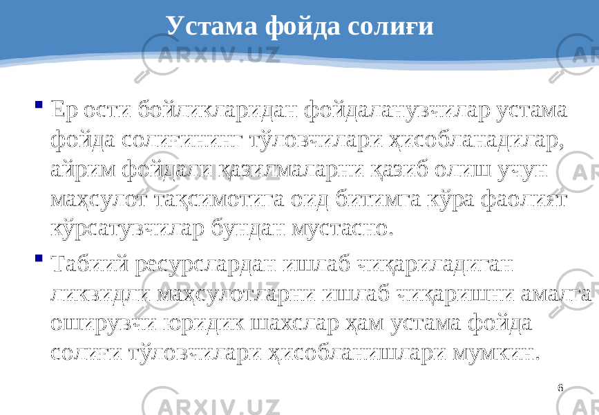 6Устама фойда солиғи  Ер ости бойликларидан фойдаланувчилар устама фойда солиғининг тўловчилари ҳисобланадилар, айрим фойдали қазилмаларни қазиб олиш учун маҳсулот тақсимотига оид битимга кўра фаолият кўрсатувчилар бундан мустасно.  Табиий ресурслардан ишлаб чиқариладиган ликвидли маҳсулотларни ишлаб чиқаришни амалга оширувчи юридик шахслар ҳам устама фойда солиғи тўловчилари ҳисобланишлари мумкин . 