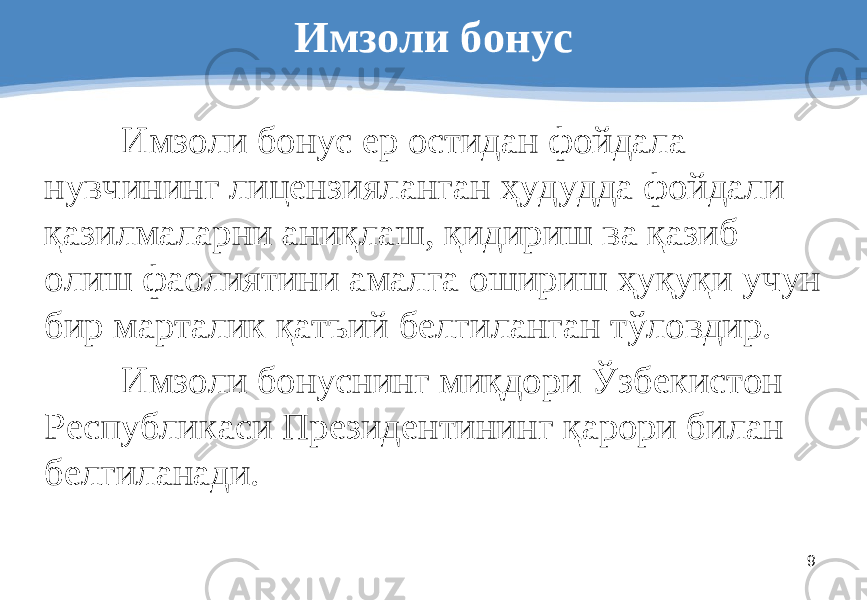 9Имзоли бонус Имзоли бонус ер остидан фойдала - нувчининг лицензияланган ҳудудда фойдали қазилмаларни аниқлаш, қидириш ва қазиб олиш фаолиятини амалга ошириш ҳуқуқи учун бир марталик қатъий белгиланган тўловдир . Имзоли бонуснинг миқдори Ўзбекистон Республикаси Президентининг қарори билан белгиланади . 