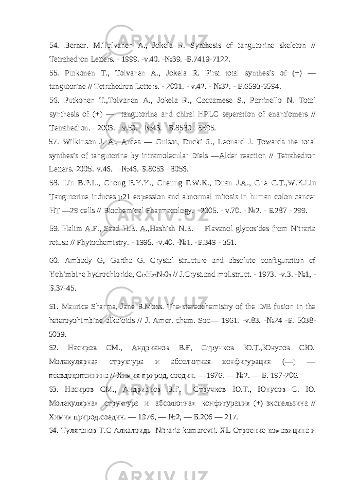 54. Berner. M.Tolvanen A., Jokela R. Synthesis of tan torine skeleton // Tetrahedron Letters. - 1999. -v.40. -№39. - Б .7419-7122. 55. Putkonen T., Tolvanen A., Jokela R. First total synthesis of (+) — tan torine // Tetrahedron Letters. - 2001. - v.42. - №32. - Б .6593-6594. 56. Putkonen T.,Tolvanen A., Jokela R., Caccamese S., Parrinello N. Total synthesis of (+) — tan torine and chiral HPLC seperation of enantiomers // Tetrahedron. - 2003. - v.59. - №43. - Б .8589 - 8595. 57. Wilkinson J. A., Ardes — Guisot, Ducki S., Leonard J. Towards the total synthesis of tan torine by intramolecular Diels —Alder reaction // Tetrahedron Letters.-2005.-v.46. -№46.- Б .8053 - 8056. 58. Lin B.P.L., Chong E.Y.Y., Cheung F.W.K., Duan J.A., Che С . Т .,W.K.Liu Tan torine induces p21 expession and abnormal mitosis in human colon cancer HT —29 cells // Biochemical Pharmacology. - 2005. - v.70. - №2. - Б .287 - 299. 59. Halim A.F., Saad H.E. A.,Hashish N.E. Flavanol glycosides from Nitraria retusa // Phytochemistry. - 1995. -v.40. -№1. - Б .349 - 351. 60. Ambady G, Gartha G. Crystal structure and absolute confi ration of Yohimbine hydrochloride, C 12 H 27 N 2 0 3 // J.Cryst.and mol.struct. - 1973. -v.3. -№1, - Б .37-45. 61. Maurice Sharma, Jane B.Moss. The stereochemistry of the D/E fusion in the heteroyohimbine alkaioids // J. Amer. chem. Soc — 1961. - v .83. -№24 -Б. 5038- 5039. 62. Насиров СМ., Андрианов В.Ғ, Стручков Ю.Т.,Юнусов СЮ. Молекулярная структура и абсолютная конфигурация (—) — псевдоқопсинина // Химия природ, соедин. —1976. — №2. — Б. 197-206. 63. Насиров СМ., Андрианов В.Ғ, Стручков Ю.Т., Юнусов С. Ю. Молекулярная структура и абсолютная конфигурация (+) эксцельзина // Химия природ.соедин. — 1976, — №2, — Б.206 — 217. 64. Туляганов Т.С Алкалоиды Nitraria komarovii . XL Строение комавицина и 