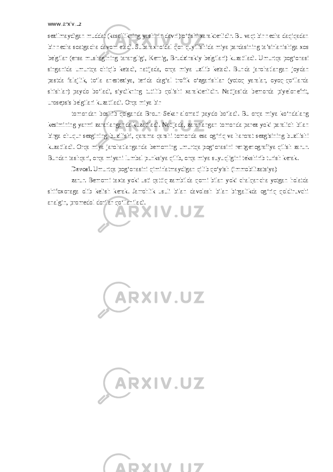 www.arxiv.uz sezilmaydigan muddat (kasallikning yashirin davri) o‘tishi xarakterlidir. Bu vaqt bir necha daqiqadan bir necha soatgacha davom etadi. Subaraxnoidal qon quyilishida miya pardasining ta’sirlanishiga xos belgilar (ensa mushagining tarangligi, Kernig, Brudzinskiy belgilari) kuzatiladi. Umurtqa pog‘onasi singanida umurtqa chiqib ketadi, natijada, orqa miya uzilib ketadi. Bunda jarohatlangan joydan pastda falajlik, to‘la anesteziya, terida dag‘al trofik o‘zgarishlar (yotoq yaralar, oyoq-qo‘llarda shishlar) paydo bo‘ladi, siydikning tutilib qolishi xarakterlidir. Natijasida bemorda piyelonefrit, urosepsis belgilari kuzatiladi. Orqa miya bir tomondan bosilib qolganda Broun-Sekar alomati paydo bo‘ladi. Bu orqa miya ko‘ndalang kesimining yarmi zararlanganda kuzatiladi. Natijada, zararlangan tomonda parez yoki paralich bilan birga chuqur sezgining buzilishi, qarama-qarshi tomonda esa og‘riq va harorat sezgisining buzilishi kuzatiladi. Orqa miya jarohatlanganda bemorning umurtqa pog‘onasini rentgenografiya qilish zarur. Bundan tashqari, orqa miyani lumbal punksiya qilib, orqa miya suyuqligini tekshirib turish kerak. Davosi. Umurtqa pog‘onasini qimirlatmaydigan qilib qo‘yish (immobilizatsiya) zarur. Bemorni taxta yoki usti qattiq zambilda qorni bilan yoki chalqancha yotgan holatda shifoxonaga olib kelish kerak. Jarrohlik usuli bilan davolash bilan birgalikda og‘riq qoldiruvchi analgin, promedol dorilar qo‘llaniladi. 