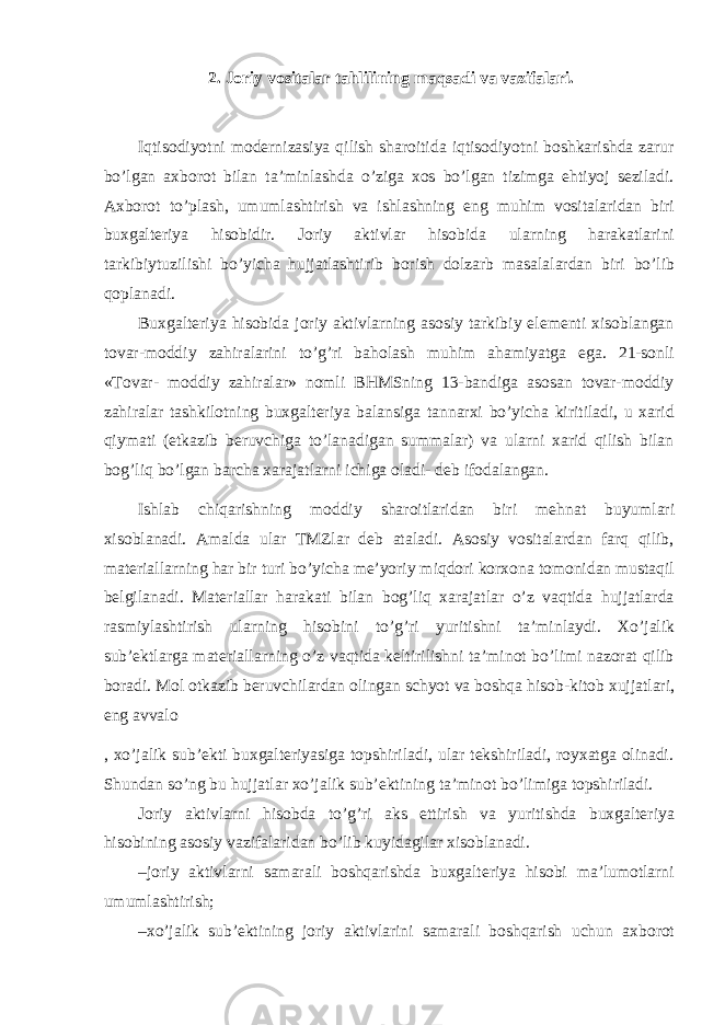 2. Joriy vositalar tahlilining maqsadi va vazifalari. Iqtisodiyotni modernizasiya qilish sharoitida iqtisodiyotni boshkarishda zarur bo’lgan axborot bilan ta’minlashda o’ziga xos bo’lgan tizimga ehtiyoj seziladi. Axborot to’plash, umumlashtirish va ishlashning eng muhim vositalaridan biri buxgalteriya hisobidir. Joriy aktivlar hisobida ularning harakatlarini tarkibiytuzilishi bo’yicha hujjatlashtirib borish dolzarb masalalardan biri bo’lib qoplanadi. Buxgalteriya hisobida joriy aktivlarning asosiy tarkibiy elementi xisoblangan tovar-moddiy zahiralarini to’g’ri baholash muhim ahamiyatga ega. 21-sonli «Tovar- moddiy zahiralar» nomli BHMSning 13-bandiga asosan tovar-moddiy zahiralar tashkilotning buxgalteriya balansiga tannarxi bo’yicha kiritiladi, u xarid qiymati (etkazib beruvchiga to’lanadigan summalar) va ularni xarid qilish bilan bog’liq bo’lgan barcha xarajatlarni ichiga oladi- deb ifodalangan. Ishlab chiqarishning moddiy sharoitlaridan biri mehnat buyumlari xisoblanadi. Amalda ular TMZlar deb ataladi. Asosiy vositalardan farq qilib, materiallarning har bir turi bo’yicha me’yoriy miqdori korxona tomonidan mustaqil belgilanadi. Materiallar harakati bilan bog’liq xarajatlar o’z vaqtida hujjatlarda rasmiylashtirish ularning hisobini to’g’ri yuritishni ta’minlaydi. Xo’jalik sub’ektlarga materiallarning o’z vaqtida keltirilishni ta’minot bo’limi nazorat qilib boradi. Mol otkazib beruvchilardan olingan schyot va boshqa hisob-kitob xujjatlari, eng avvalo , xo’jalik sub’ekti buxgalteriyasiga topshiriladi, ular tekshiriladi, royxatga olinadi. Shundan so’ng bu hujjatlar xo’jalik sub’ektining ta’minot bo’limiga topshiriladi. Joriy aktivlarni hisobda to’g’ri aks ettirish va yuritishda buxgalteriya hisobining asosiy vazifalaridan bo’lib kuyidagilar xisoblanadi. –joriy aktivlarni samarali boshqarishda buxgalteriya hisobi ma’lumotlarni umumlashtirish; –xo’jalik sub’ektining joriy aktivlarini samarali boshqarish uchun axborot 