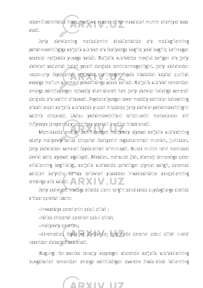 takomillashtirishda hisob, taxlil va nazorat qilish masalalari muhim ahamiyat kasb etadi. Joriy aktivlarning manbalarnini shakllanishida o’z mablag’larining yetishmovchiligiga xo’jalik sub’ekti o’z faoliyatiga bog’liq yoki bog’liq bo’lmagan sabablar natijasida yuzaga keladi. Xo’jalik sub’ektida mavjud bo’lgan o’z joriy aktivlari saqlanish holati yetarli darajada taminlanmaganligini, joriy aktivlardan noqonuniy foydalanish natijasida, bo’lmagan foyda hisobidan kapital qurilish evaziga ma’lum summani yokotilishiga sabab bo’ladi. Xo’jalik sub’ekti tomonidan amalga oshirilayotgan iqtisodiy shart-sharoit ham joriy aktivlar holatiga samarali darajada o’z tasirini o’tkazadi. Foydanaliyotgan tovar-moddiy zahiralar bahosining o’sishi orqali xo’jalik sub’ektida yuqori miqdorda joriy aktivlar yetishmovchiligini keltirib chiqaradi. Ushbu yetishmovchilikni to’ldiruvchi manbalardan biri inflyasiya jarayonida yuqori foyz stavkali kreditlar hisoblanadi. Mamlakatda amalga oshirilayotgan moliyaviy siyosat xo’jalik sub’ektining odatiy moliyaviy-ishlab chiqarish faoliyatini ragbatlantirishi mumkin, jumladan, joriy aktivlardan samarali foydalanishi ta’minlaydi. Bunda muhim rolni mamlakat davlat soliq siyosati egallaydi. Masalan, mahsulot (ish, xizmat) tannarxiga qator anikllarning bog’likligi, xo’jalik sub’ektida qo’shilgan qiymat solig’i, daromad soliqlari bo’yicha bo’nak to’lovlari yuzasidan hisoblashishlar xarajatlarining ortishiga olib keladi. Joriy aktivlarni hisobga olishda ularni to’g’ri baholashda quydagilarga alohida e’tibor qaratish lozim: –investisiya qarorlarini qabul qilish ; –ishlab chiqarish qarorlari qabul qilish; –moliyaviy qarorlar ; –daromadlar, foyda va dividentlar to’g’risida qarorlar qabul qilish nuktai nazaridan dolzarb hisoblanadi. Bugungi fan-texnika taraqiy etayotgan sharoitda xo’jalik sub’ektlarining buxgalterlari tomonidan amalga oshiriladigon operativ hisob-kitob ishlarining 