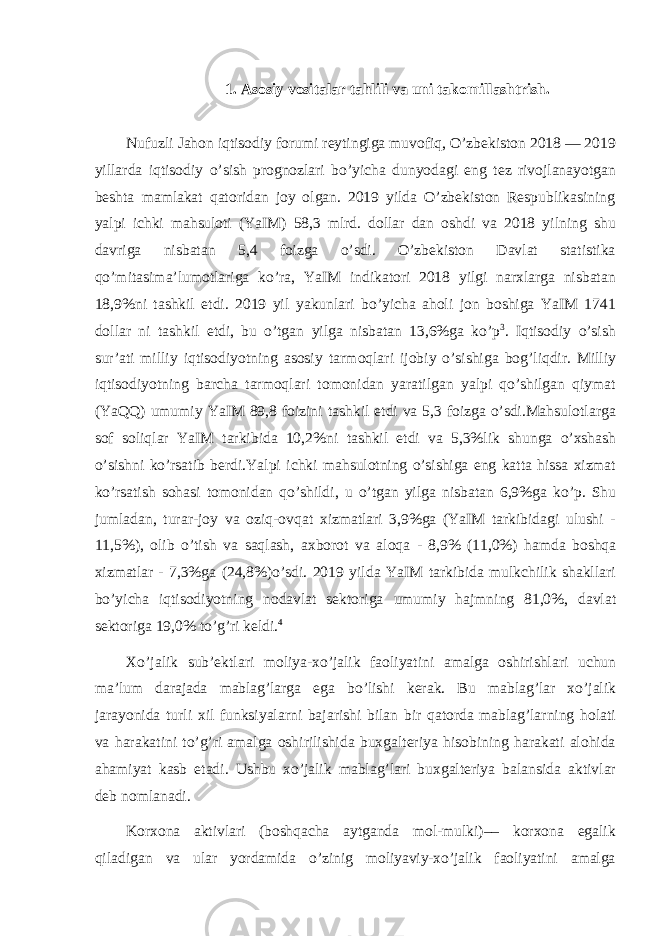 1. Asosiy vositalar tahlili va uni takomillashtrish. Nufuzli Jahon iqtisodiy forumi reytingiga muvofiq, O’zbekiston 2018 — 2019 yillarda iqtisodiy o’sish prognozlari bo’yicha dunyodagi eng tez rivojlanayotgan beshta mamlakat qatoridan joy olgan. 2019 yilda O’zbekiston Respublikasining yalpi ichki mahsuloti (YaIM) 58,3 mlrd. dollar dan oshdi va 2018 yilning shu davriga nisbatan 5,4 foizga o’sdi. O’zbekiston Davlat statistika qo’mitasima’lumotlariga ko’ra, YaIM indikatori 2018 yilgi narxlarga nisbatan 18,9%ni tashkil etdi. 2019 yil yakunlari bo’yicha aholi jon boshiga YaIM 1741 dollar ni tashkil etdi, bu o’tgan yilga nisbatan 13,6%ga ko’p 3 . Iqtisodiy o’sish sur’ati milliy iqtisodiyotning asosiy tarmoqlari ijobiy o’sishiga bog’liqdir. Milliy iqtisodiyotning barcha tarmoqlari tomonidan yaratilgan yalpi qo’shilgan qiymat (YaQQ) umumiy YaIM 89,8 foizini tashkil etdi va 5,3 foizga o’sdi.Mahsulotlarga sof soliqlar YaIM tarkibida 10,2%ni tashkil etdi va 5,3%lik shunga o’xshash o’sishni ko’rsatib berdi.Yalpi ichki mahsulotning o’sishiga eng katta hissa xizmat ko’rsatish sohasi tomonidan qo’shildi, u o’tgan yilga nisbatan 6,9%ga ko’p. Shu jumladan, turar-joy va oziq-ovqat xizmatlari 3,9%ga (YaIM tarkibidagi ulushi - 11,5%), olib o’tish va saqlash, axborot va aloqa - 8,9% (11,0%) hamda boshqa xizmatlar - 7,3%ga (24,8%)o’sdi. 2019 yilda YaIM tarkibida mulkchilik shakllari bo’yicha iqtisodiyotning nodavlat sektoriga umumiy hajmning 81,0%, davlat sektoriga 19,0% to’g’ri keldi. 4 Xo’jalik sub’ektlari moliya-xo’jalik faoliyatini amalga oshirishlari uchun ma’lum darajada mablag’larga ega bo’lishi kerak. Bu mablag’lar xo’jalik jarayonida turli xil funksiyalarni bajarishi bilan bir qatorda mablag’larning holati va harakatini to’g’ri amalga oshirilishida buxgalteriya hisobining harakati alohida ahamiyat kasb etadi. Ushbu xo’jalik mablag’lari buxgalteriya balansida aktivlar deb nomlanadi. Korxona aktivlari (boshqacha aytganda mol-mulki)–– korxona egalik qiladigan va ular yordamida o’zinig moliyaviy-xo’jalik faoliyatini amalga 