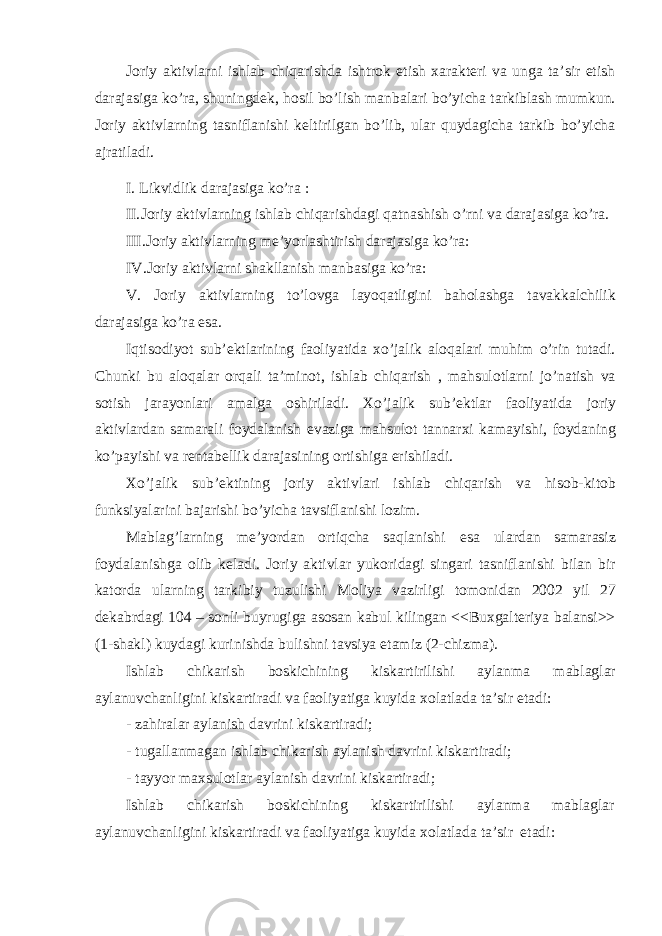 Joriy aktivlarni ishlab chiqarishda ishtrok etish xarakteri va unga ta’sir etish darajasiga ko’ra, shuningdek, hosil bo’lish manbalari bo’yicha tarkiblash mumkun. Joriy aktivlarning tasniflanishi keltirilgan bo’lib, ular quydagicha tarkib bo’yicha ajratiladi. I. Likvidlik darajasiga ko’ra : II. Joriy aktivlarning ishlab chiqarishdagi qatnashish o’rni va darajasiga ko’ra. III. Joriy aktivlarning me’yorlashtirish darajasiga ko’ra: IV. Joriy aktivlarni shakllanish manbasiga ko’ra: V. Joriy aktivlarning to’lovga layoqatligini baholashga tavakkalchilik darajasiga ko’ra esa. Iqtisodiyot sub’ektlarining faoliyatida xo’jalik aloqalari muhim o’rin tutadi. Chunki bu aloqalar orqali ta’minot, ishlab chiqarish , mahsulotlarni jo’natish va sotish jarayonlari amalga oshiriladi. Xo’jalik sub’ektlar faoliyatida joriy aktivlardan samarali foydalanish evaziga mahsulot tannarxi kamayishi, foydaning ko’payishi va rentabellik darajasining ortishiga erishiladi. Xo’jalik sub’ektining joriy aktivlari ishlab chiqarish va hisob-kitob funksiyalarini bajarishi bo’yicha tavsiflanishi lozim. Mablag’larning me’yordan ortiqcha saqlanishi esa ulardan samarasiz foydalanishga olib keladi. Joriy aktivlar yukoridagi singari tasniflanishi bilan bir katorda ularning tarkibiy tuzulishi Moliya vazirligi tomonidan 2002 yil 27 dekabrdagi 104 – sonli buyrugiga asosan kabul kilingan <<Buxgalteriya balansi>> (1-shakl) kuydagi kurinishda bulishni tavsiya etamiz (2-chizma). Ishlab chikarish boskichining kiskartirilishi aylanma mablaglar aylanuvchanligini kiskartiradi va faoliyatiga kuyida xolatlada ta’sir etadi: - zahiralar aylanish davrini kiskartiradi; - tugallanmagan ishlab chikarish aylanish davrini kiskartiradi; - tayyor maxsulotlar aylanish davrini kiskartiradi; Ishlab chikarish boskichining kiskartirilishi aylanma mablaglar aylanuvchanligini kiskartiradi va faoliyatiga kuyida xolatlada ta’sir etadi: 