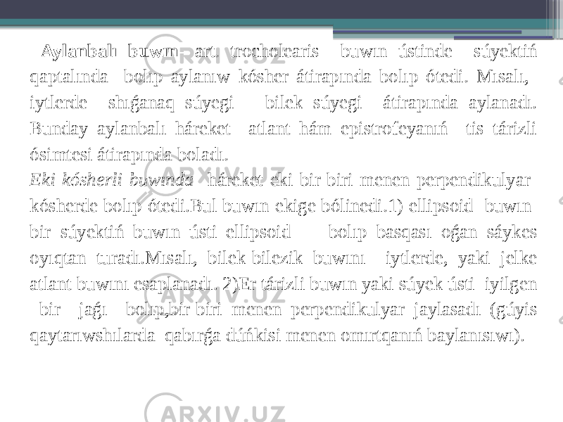  Aylanbalı buwın - art. trocholearis buwın ústinde súyektiń qaptalında bolıp aylanıw kósher átirapında bolıp ótedi. Mısalı, iytlerde shıǵanaq súyegi bilek súyegi átirapında aylanadı. Bunday aylanbalı háreket atlant hám epistrofeyanıń tis tárizli ósimtesi átirapında boladı. Eki kósherli buwında háreket eki bir-biri menen perpendikulyar kósherde bolıp ótedi.Bul buwın ekige bólinedi.1) ellipsoid buwın bir súyektiń buwın ústi ellipsoid bolıp basqası oǵan sáykes oyıqtan turadı.Mısalı, bilek-bilezik buwını iytlerde, yaki jelke atlant buwını esaplanadı. 2)Er tárizli buwın yaki súyek ústi iyilgen bir jaǵı bolıp,bir-biri menen perpendikulyar jaylasadı (gúyis qaytarıwshılarda qabırǵa dúńkisi menen omırtqanıń baylanısıwı). 