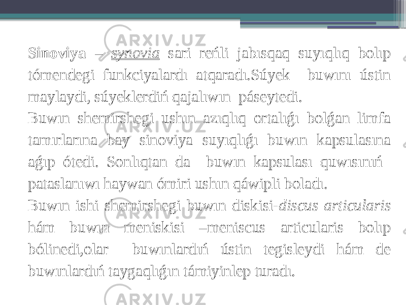 Sinoviya – synovia sari reńli jabısqaq suyıqlıq bolıp tómendegi funkciyalardı atqaradı.Súyek buwını ústin maylaydi, súyeklerdiń qajalıwın páseytedi. Buwın shemirshegi ushın azıqlıq ortalıǵı bolǵan limfa tamırlarına bay sinoviya suyıqlıǵı buwın kapsulasına aǵıp ótedi. Sonlıqtan da buwın kapsulası quwısınıń pataslanıwı haywan ómiri ushın qáwipli boladı. Buwın ishi shemirshegi buwın diskisi- discus articularis hám buwın meniskisi –meniscus articularis bolıp bólinedi,olar buwınlardıń ústin tegisleydi hám de buwınlardıń taygaqlıǵın támiyinlep turadı. 