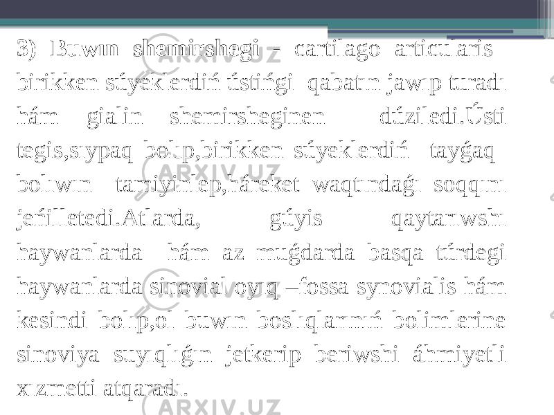 3) Buwın shemirshegi - cartilago articularis birikken súyeklerdiń ústińgi qabatın jawıp turadı hám gialin shemirsheginen dúziledi.Ústi tegis,sıypaq bolıp,birikken súyeklerdiń tayǵaq bolıwın tamiyinlep,háreket waqtındaǵı soqqını jeńilletedi.Atlarda, gúyis qaytarıwshı haywanlarda hám az muǵdarda basqa túrdegi haywanlarda sinovial oyıq –fossa synovialis hám kesindi bolıp,ol buwın boslıqlarınıń bolimlerine sinoviya suyıqlıǵın jetkerip beriwshi áhmiyetli xızmetti atqaradı. 