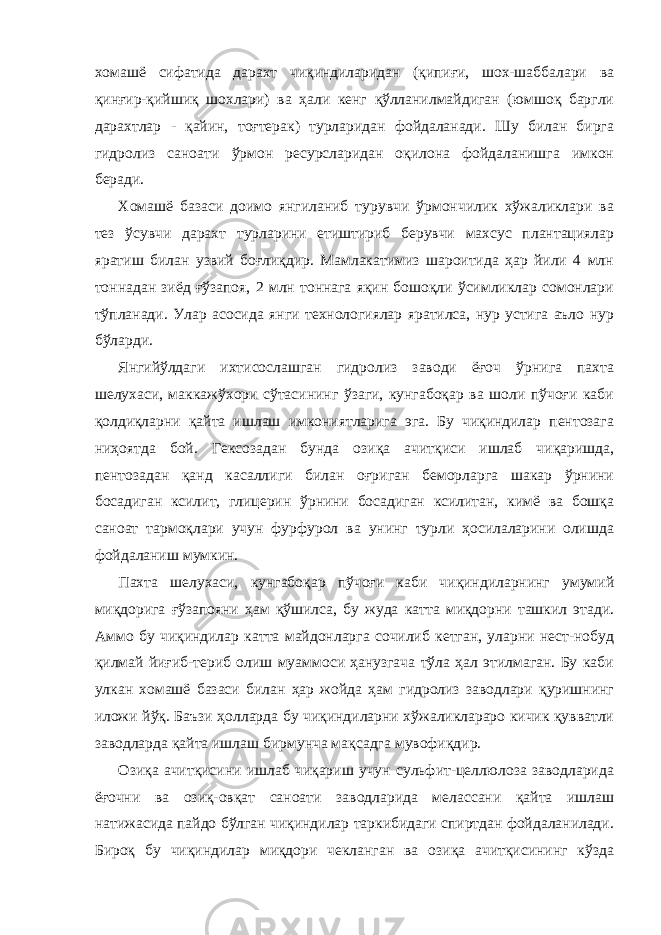 хомашё сифатида дарахт чиқиндиларидан (қипиғи, шох-шаббалари ва қинғир-қийшиқ шохлари) ва ҳали кенг қўлланилмайдиган (юмшоқ баргли дарахтлар - қайин, тоғтерак) турларидан фойдаланади. Шу билан бирга гидролиз саноати ўрмон ресурсларидан оқилона фойдаланишга имкон беради. Хомашё базаси доимо янгиланиб турувчи ўрмончилик хўжаликлари ва тез ўсувчи дарахт турларини етиштириб берувчи махсус плантациялар яратиш билан узвий боғлиқдир. Мамлакатимиз шароитида ҳар йили 4 млн тоннадан зиёд ғўзапоя, 2 млн тоннага яқин бошоқли ўсимликлар сомонлари тўпланади. Улар асосида янги технологиялар яратилса, нур устига аъло нур бўларди. Янгийўлдаги ихтисослашган гидролиз заводи ёғоч ўрнига пахта шелухаси, маккажўхори сўтасининг ўзаги, кунгабоқар ва шоли пўчоғи каби қолдиқларни қайта ишлаш имкониятларига эга. Бу чиқиндилар пентозага ниҳоятда бой. Гексозадан бунда озиқа ачитқиси ишлаб чиқаришда, пентозадан қанд касаллиги билан оғриган беморларга шакар ўрнини босадиган ксилит, глицерин ўрнини босадиган ксилитан, кимё ва бошқа саноат тармоқлари учун фурфурол ва унинг турли ҳосилаларини олишда фойдаланиш мумкин. Пахта шелухаси, кунгабоқар пўчоғи каби чиқиндиларнинг умумий миқдорига ғўзапояни ҳам қўшилса, бу жуда катта миқдорни ташкил этади. Аммо бу чиқиндилар катта майдонларга сочилиб кетган, уларни нест-нобуд қилмай йиғиб-териб олиш муаммоси ҳанузгача тўла ҳал этилмаган. Бу каби улкан хомашё базаси билан ҳар жойда ҳам гидролиз заводлари қуришнинг иложи йўқ. Баъзи ҳолларда бу чиқиндиларни хўжаликлараро кичик қувватли заводларда қайта ишлаш бирмунча мақсадга мувофиқдир. Озиқа ачитқисини ишлаб чиқариш учун сульфит-целлюлоза заводларида ёғочни ва озиқ-овқат саноати заводларида мелассани қайта ишлаш натижасида пайдо бўлган чиқиндилар таркибидаги спиртдан фойдаланилади. Бироқ бу чиқиндилар миқдори чекланган ва озиқа ачитқисининг кўзда 