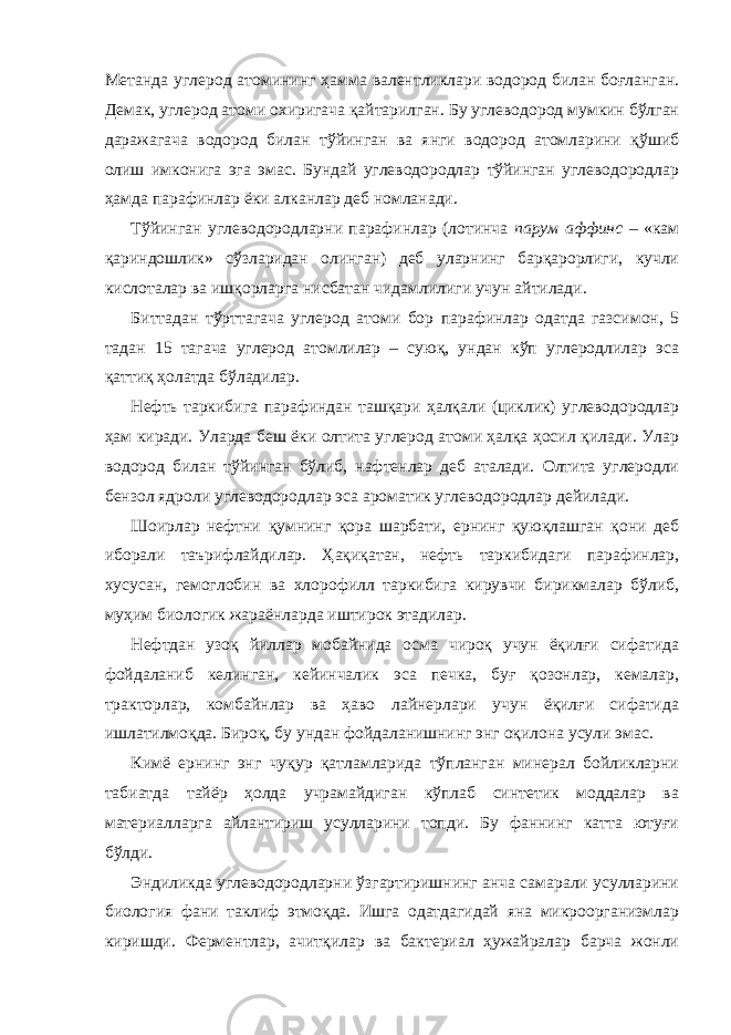 Метанда углерод атомининг ҳамма валентликлари водород билан боғланган. Демак, углерод атоми охиригача қайтарилган. Бу углеводород мумкин бўлган даражагача водород билан тўйинган ва янги водород атомларини қўшиб олиш имконига эга эмас. Бундай углеводородлар тўйинган углеводородлар ҳамда парафинлар ёки алканлар деб номланади. Тўйинган углеводородларни парафинлар (лотинча парум аффинс – «кам қариндошлик» сўзларидан олинган) деб уларнинг барқарорлиги, кучли кислоталар ва ишқорларга нисбатан чидамлилиги учун айтилади. Биттадан тўрттагача углерод атоми бор парафинлар одатда газсимон, 5 тадан 15 тагача углерод атомлилар – суюқ, ундан кўп углеродлилар эса қаттиқ ҳолатда бўладилар. Нефть таркибига парафиндан ташқари ҳалқали (циклик) углеводородлар ҳам киради. Уларда беш ёки олтита углерод атоми ҳалқа ҳосил қилади. Улар водород билан тўйинган бўлиб, нафтенлар деб аталади. Олтита углеродли бензол ядроли углеводородлар эса ароматик углеводородлар дейилади. Шоирлар нефтни қумнинг қора шарбати, ернинг қуюқлашган қони деб иборали таърифлайдилар. Ҳақиқатан, нефть таркибидаги парафинлар, хусусан, гемоглобин ва хлорофилл таркибига кирувчи бирикмалар бўлиб, муҳим биологик жараёнларда иштирок этадилар. Нефтдан узоқ йиллар мобайнида осма чироқ учун ёқилғи сифатида фойдаланиб келинган, кейинчалик эса печка, буғ қозонлар, кемалар, тракторлар, комбайнлар ва ҳаво лайнерлари учун ёқилғи сифатида ишлатилмоқда. Бироқ, бу ундан фойдаланишнинг энг оқилона усули эмас. Кимё ернинг энг чуқур қатламларида тўпланган минерал бойликларни табиатда тайёр ҳолда учрамайдиган кўплаб синтетик моддалар ва материалларга айлантириш усулларини топди. Бу фаннинг катта ютуғи бўлди. Эндиликда углеводородларни ўзгартиришнинг анча самарали усулларини биология фани таклиф этмоқда. Ишга одатдагидай яна микроорганизмлар киришди. Ферментлар, ачитқилар ва бактериал ҳужайралар барча жонли 