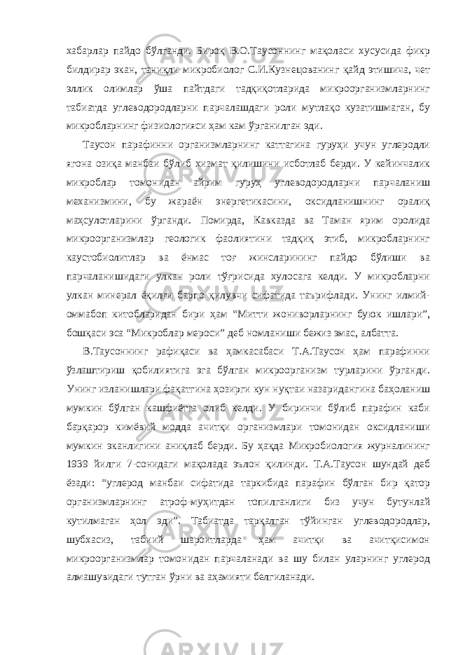 хабарлар пайдо бўлганди. Бироқ В.О.Таусоннинг мақоласи хусусида фикр билдирар экан, таниқли микробиолог С.И.Кузнецованинг қайд этишича, чет эллик олимлар ўша пайтдаги тадқиқотларида микроорганизмларнинг табиатда углеводородларни парчалашдаги роли мутлақо кузатишмаган, бу микробларнинг физиологияси ҳам кам ўрганилган эди. Таусон парафинни организмларнинг каттагина гуруҳи учун углеродли ягона озиқа манбаи бўлиб хизмат қилишини исботлаб берди. У кейинчалик микроблар томонидан айрим гуруҳ углеводородларни парчаланиш механизмини, бу жараён энергетикасини, оксидланишнинг оралиқ маҳсулотларини ўрганди. Помирда, Кавказда ва Таман ярим оролида микроорганизмлар геологик фаолиятини тадқиқ этиб, микробларнинг каустобиолитлар ва ёнмас тоғ жинсларининг пайдо бўлиши ва парчаланишидаги улкан роли тўғрисида хулосага келди. У микробларни улкан минерал ёқилғи барпо қилувчи сифатида таърифлади. Унинг илмий- оммабоп китобларидан бири ҳам “Митти жониворларнинг буюк ишлари”, бошқаси эса “Микроблар мероси” деб номланиши бежиз эмас, албатта. В.Таусоннинг рафиқаси ва ҳамкасабаси Т.А.Таусон ҳам парафинни ўзлаштириш қобилиятига эга бўлган микроорганизм турларини ўрганди. Унинг изланишлари фақатгина ҳозирги кун нуқтаи назаридангина баҳоланиш мумкин бўлган кашфиётга олиб келди. У биринчи бўлиб парафин каби барқарор кимёвий модда ачитқи организмлари томонидан оксидланиши мумкин эканлигини аниқлаб берди. Бу ҳақда Микробиология журналининг 1939 йилги 7-сонидаги мақолада эълон қилинди. Т.А.Таусон шундай деб ёзади: “углерод манбаи сифатида таркибида парафин бўлган бир қатор организмларнинг атроф-муҳитдан топилганлиги биз учун бутунлай кутилмаган ҳол эди”. Табиатда тарқалган тўйинган углеводородлар, шубхасиз, табиий шароитларда ҳам ачитқи ва ачитқисимон микроорганизмлар томонидан парчаланади ва шу билан уларнинг углерод алмашувидаги тутган ўрни ва аҳамияти белгиланади. 