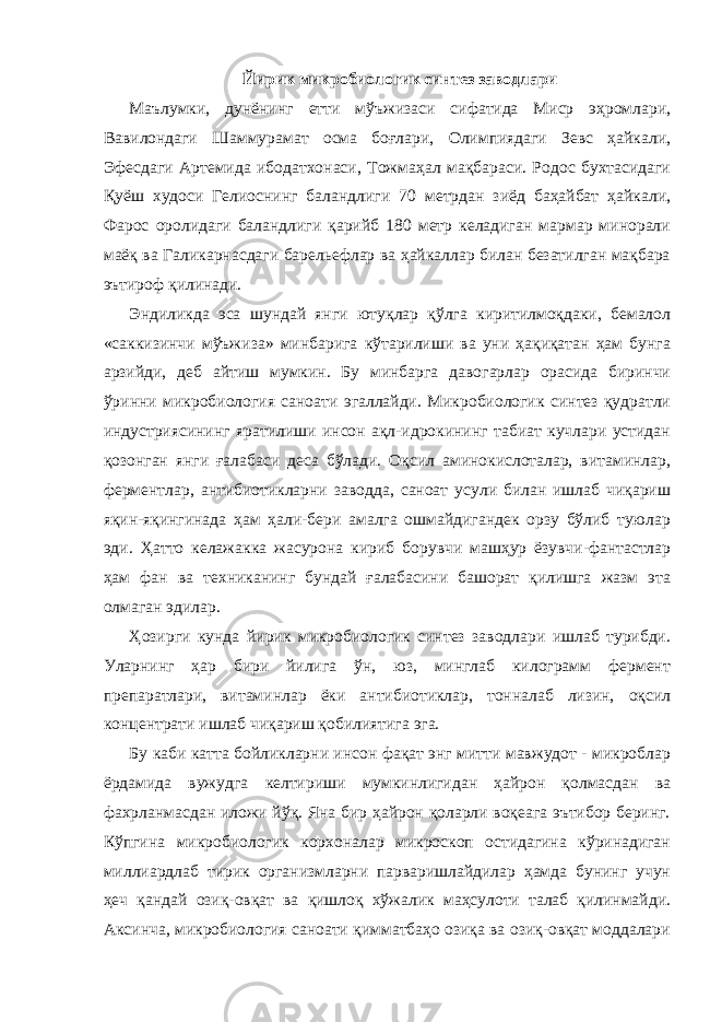 Йирик микробиологик синтез заводлари Маълумки, дунёнинг етти мўъжизаси сифатида Миср эҳромлари, Вавилондаги Шаммурамат осма боғлари, Олимпиядаги Зевс ҳайкали, Эфесдаги Артемида ибодатхонаси, Тожмаҳал мақбараси. Родос бухтасидаги Қуёш худоси Гелиоснинг баландлиги 70 метрдан зиёд баҳайбат ҳайкали, Фарос оролидаги баландлиги қарийб 180 метр келадиган мармар минорали маёқ ва Галикарнасдаги барельефлар ва ҳайкаллар билан безатилган мақбара эътироф қилинади. Эндиликда эса шундай янги ютуқлар қўлга киритилмоқдаки, бемалол «саккизинчи мўъжиза» минбарига кўтарилиши ва уни ҳақиқатан ҳам бунга арзийди, деб айтиш мумкин. Бу минбарга давогарлар орасида биринчи ўринни микробиология саноати эгаллайди. Микробиологик синтез қудратли индустриясининг яратилиши инсон ақл-идрокининг табиат кучлари устидан қозонган янги ғалабаси деса бўлади. Оқсил аминокислоталар, витаминлар, ферментлар, антибиотикларни заводда, саноат усули билан ишлаб чиқариш яқин-яқингинада ҳам ҳали-бери амалга ошмайдигандек орзу бўлиб туюлар эди. Ҳатто келажакка жасурона кириб борувчи машҳур ёзувчи-фантастлар ҳам фан ва техниканинг бундай ғалабасини башорат қилишга жазм эта олмаган эдилар. Ҳозирги кунда йирик микробиологик синтез заводлари ишлаб турибди. Уларнинг ҳар бири йилига ўн, юз, минглаб килограмм фермент препаратлари, витаминлар ёки антибиотиклар, тонналаб лизин, оқсил концентрати ишлаб чиқариш қобилиятига эга. Бу каби катта бойликларни инсон фақат энг митти мавжудот - микроблар ёрдамида вужудга келтириши мумкинлигидан ҳайрон қолмасдан ва фахрланмасдан иложи йўқ. Яна бир ҳайрон қоларли воқеага эътибор беринг. Кўпгина микробиологик корхоналар микроскоп остидагина кўринадиган миллиардлаб тирик организмларни парваришлайдилар ҳамда бунинг учун ҳеч қандай озиқ-овқат ва қишлоқ хўжалик маҳсулоти талаб қилинмайди. Аксинча, микробиология саноати қимматбаҳо озиқа ва озиқ-овқат моддалари 