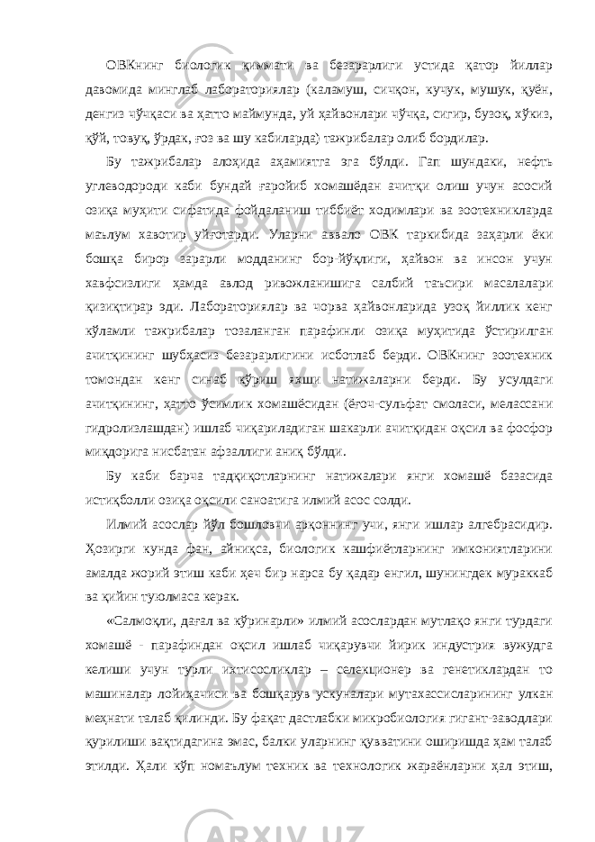 ОВКнинг биологик қиммати ва безарарлиги устида қатор йиллар давомида минглаб лабораториялар (каламуш, сичқон, кучук, мушук, қуён, денгиз чўчқаси ва ҳатто маймунда, уй ҳайвонлари чўчқа, сигир, бузоқ, хўкиз, қўй, товуқ, ўрдак, ғоз ва шу кабиларда) тажрибалар олиб бордилар. Бу тажрибалар алоҳида аҳамиятга эга бўлди. Гап шундаки, нефть углеводороди каби бундай ғаройиб хомашёдан ачитқи олиш учун асосий озиқа муҳити сифатида фойдаланиш тиббиёт ходимлари ва зоотехникларда маълум хавотир уйғотарди. Уларни аввало ОВК таркибида заҳарли ёки бошқа бирор зарарли модданинг бор-йўқлиги, ҳайвон ва инсон учун хавфсизлиги ҳамда авлод ривожланишига салбий таъсири масалалари қизиқтирар эди. Лабораториялар ва чорва ҳайвонларида узоқ йиллик кенг кўламли тажрибалар тозаланган парафинли озиқа муҳитида ўстирилган ачитқининг шубҳасиз безарарлигини исботлаб берди. ОВКнинг зоотехник томондан кенг синаб кўриш яхши натижаларни берди. Бу усулдаги ачитқининг, ҳатто ўсимлик хомашёсидан (ёғоч-сульфат смоласи, мелассани гидролизлашдан) ишлаб чиқариладиган шакарли ачитқидан оқсил ва фосфор миқдорига нисбатан афзаллиги аниқ бўлди. Бу каби барча тадқиқотларнинг натижалари янги хомашё базасида истиқболли озиқа оқсили саноатига илмий асос солди. Илмий асослар йўл бошловчи арқоннинг учи, янги ишлар алгебрасидир. Ҳозирги кунда фан, айниқса, биологик кашфиётларнинг имкониятларини амалда жорий этиш каби ҳеч бир нарса бу қадар енгил, шунингдек мураккаб ва қийин туюлмаса керак. «Салмоқли, дағал ва кўринарли» илмий асослардан мутлақо янги турдаги хомашё - парафиндан оқсил ишлаб чиқарувчи йирик индустрия вужудга келиши учун турли ихтисосликлар – селекционер ва генетиклардан то машиналар лойиҳачиси ва бошқарув ускуналари мутахассисларининг улкан меҳнати талаб қилинди. Бу фақат дастлабки микробиология гигант-заводлари қурилиши вақтидагина эмас, балки уларнинг қувватини оширишда ҳам талаб этилди. Ҳали кўп номаълум техник ва технологик жараёнларни ҳал этиш, 