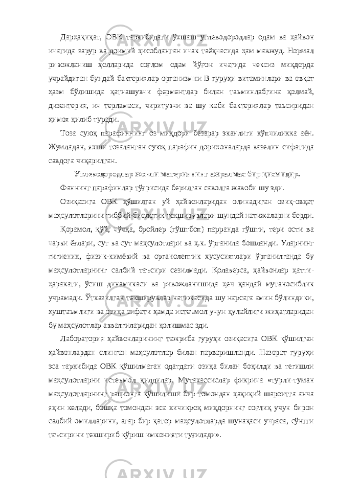 Дарҳақиқат, ОВК таркибидаги ўхшаш углеводородлар одам ва ҳайвон ичагида зарур ва доимий ҳисобланган ичак таёқчасида ҳам мавжуд. Нормал ривожланиш ҳолларида соғлом одам йўғон ичагида чексиз миқдорда учрайдиган бундай бактериялар организмни В гуруҳи витаминлари ва овқат ҳазм бўлишида қатнашувчи ферментлар билан таъминлабгина қолмай, дизентерия, ич терламаси, чиритувчи ва шу каби бактериялар таъсиридан ҳимоя қилиб туради. Тоза суюқ парафиннинг оз миқдори безарар эканлиги кўпчиликка аён. Жумладан, яхши тозаланган суюқ парафин дорихоналарда вазелин сифатида савдога чиқарилган. Углеводородлар жонли материянинг ажралмас бир қисмидир. Фаннинг парафинлар тўғрисида берилган саволга жавоби шу эди. Озиқасига ОВК қўшилган уй ҳайвонларидан олинадиган озиқ-овқат маҳсулотларини тиббий-биологик текширувлари шундай натижаларни берди. Қорамол, қўй, чўчқа, бройлер (гўштбоп) парранда гўшти, тери ости ва чарви ёғлари, сут ва сут маҳсулотлари ва ҳ.к. ўрганила бошланди. Уларнинг гигиеник, физик-кимёвий ва органолептик хусусиятлари ўрганилганда бу маҳсулотларнинг салбий таъсири сезилмади. Қолаверса, ҳайвонлар ҳатти- ҳаракати, ўсиш динамикаси ва ривожланишида ҳеч қандай мутаносиблик учрамади. Ўтказилган текширувлар натижасида шу нарсага амин бўлиндики, хуштаъмлиги ва озиқа сифати ҳамда истеъмол учун қулайлиги жиҳатларидан бу маҳсулотлар аввалгиларидан қолишмас эди. Лаборатория ҳайвонларининг тажриба гуруҳи озиқасига ОВК қўшилган ҳайвонлардан олинган маҳсулотлар билан парваришланди. Назорат гуруҳи эса таркибида ОВК қўшилмаган одатдаги озиқа билан боқилди ва тегишли маҳсулотларни истеъмол қилдилар. Мутахассислар фикрича «турли-туман маҳсулотларнинг рационга қўшилиши бир томондан ҳақиқий шароитга анча яқин келади, бошқа томондан эса кичикроқ миқдорнинг соғлиқ учун бирон салбий омилларини, агар бир қатор маҳсулотларда шунақаси учраса, сўнгги таъсирини текшириб кўриш имконияти туғилади». 