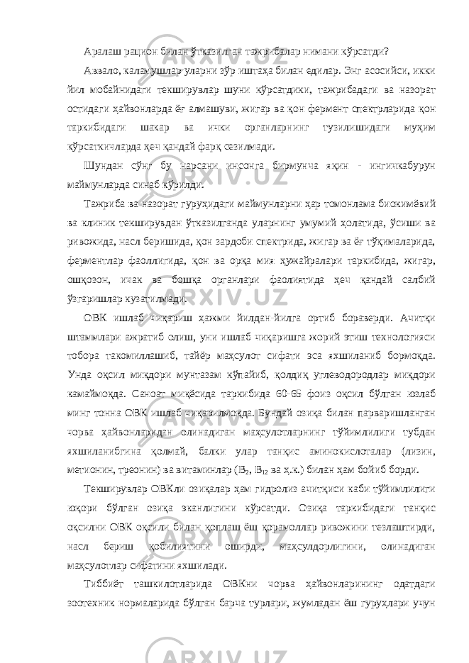 Аралаш рацион билан ўтказилган тажрибалар нимани кўрсатди? Аввало, каламушлар уларни зўр иштаҳа билан едилар. Энг асосийси, икки йил мобайнидаги текширувлар шуни кўрсатдики, тажрибадаги ва назорат остидаги ҳайвонларда ёғ алмашуви, жигар ва қон фермент спектрларида қон таркибидаги шакар ва ички органларнинг тузилишидаги муҳим кўрсаткичларда ҳеч қандай фарқ сезилмади. Шундан сўнг бу нарсани инсонга бирмунча яқин - ингичкабурун маймунларда синаб кўрилди. Тажриба ва назорат гуруҳидаги маймунларни ҳар томонлама биокимёвий ва клиник текширувдан ўтказилганда уларнинг умумий ҳолатида, ўсиши ва ривожида, насл беришида, қон зардоби спектрида, жигар ва ёғ тўқималарида, ферментлар фаоллигида, қон ва орқа мия ҳужайралари таркибида, жигар, ошқозон, ичак ва бошқа органлари фаолиятида ҳеч қандай салбий ўзгаришлар кузатилмади. ОВК ишлаб чиқариш ҳажми йилдан-йилга ортиб бораверди. Ачитқи штаммлари ажратиб олиш, уни ишлаб чиқаришга жорий этиш технологияси тобора такомиллашиб, тайёр маҳсулот сифати эса яхшиланиб бормоқда. Унда оқсил миқдори мунтазам кўпайиб, қолдиқ углеводородлар миқдори камаймоқда. Саноат миқёсида таркибида 60-65 фоиз оқсил бўлган юзлаб минг тонна ОВК ишлаб чиқарилмоқда. Бундай озиқа билан парваришланган чорва ҳайвонларидан олинадиган маҳсулотларнинг тўйимлилиги тубдан яхшиланибгина қолмай, балки улар танқис аминокислоталар (лизин, метионин, треонин) ва витаминлар (В 2 , В 12 ва ҳ.к.) билан ҳам бойиб борди. Текширувлар ОВКли озиқалар ҳам гидролиз ачитқиси каби тўйимлилиги юқори бўлган озиқа эканлигини кўрсатди. Озиқа таркибидаги танқис оқсилни ОВК оқсили билан қоплаш ёш қорамоллар ривожини тезлаштирди, насл бериш қобилиятини оширди, маҳсулдорлигини, олинадиган маҳсулотлар сифатини яхшилади. Тиббиёт ташкилотларида ОВКни чорва ҳайвонларининг одатдаги зоотехник нормаларида бўлган барча турлари, жумладан ёш гуруҳлари учун 