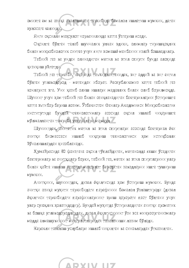 омихта ем ва озиқа аралашмаси таркибида бемалол ишлатиш мумкин, деган хулосага келинди. Янги оқсилли маҳсулот чорвачиликда катта ўзгариш ясади. Оқсилга бўлган талаб шунчалик улкан эдики, олимлар тиришқоқлик билан микробиологик синтез учун янги хомашё манбаини излай бошладилар. Табиий газ ва ундан олинадиган метил ва этил спирти бунда алоҳида қизиқиш уйғотди. Табиий газ таркиби, юқорида таъкидланганидек, энг оддий ва энг енгил бўлган углеводород - метандан иборат. Республикамиз катта табиий газ конларига эга. Уни қазиб олиш ишлари жадаллик билан олиб борилмоқда. Шунинг учун ҳам табиий газ билан озиқланадиган бактерияларни ўстиришга катта эътибор бериш лозим. Ўзбекистон Фанлар Академияси Микробиология институтида бундай технологиялар асосида оқсил ишлаб чиқаришга мўлжалланган тажриба ускуналари мавжуд. Шунингдек, синтетик метил ва этил спиртлари асосида бактериал ёки ачитқи биомассаси ишлаб чиқариш технологияси ҳам истиқболли йўналишлардан ҳисобланади. Ҳужайрасида 80 фоизгача оқсил тўплайдиган, метанолда яхши ўсадиган бактериялар ва ачитқилар борки, табиий газ, метан ва этил спиртларини улар билан қайта ишлаш асосида маҳсулот берадиган заводларни ишга тушириш мумкин. Ачитқини, шунингдек, дизел ёқилғисида ҳам ўстириш мумкин. Бунда ачитқи озиқа муҳити таркибидаги парафинни бемалол ўзлаштиради (дизел ёқилгиси таркибидаги парафинларнинг эриш ҳарорати паст бўлгани учун улар суюқлик ҳолатидадир). Бундай муҳитда ўстириладиган ачитқи ароматик ва бошқа углеводородлардан, дизел ёқилғисининг ўзи эса микроорганизмлар модда алмашувининг маҳсулотларидан тозаланиши лозим бўлади. Керакли тозалаш услублари ишлаб чиқилган ва синовлардан ўтказилган. 