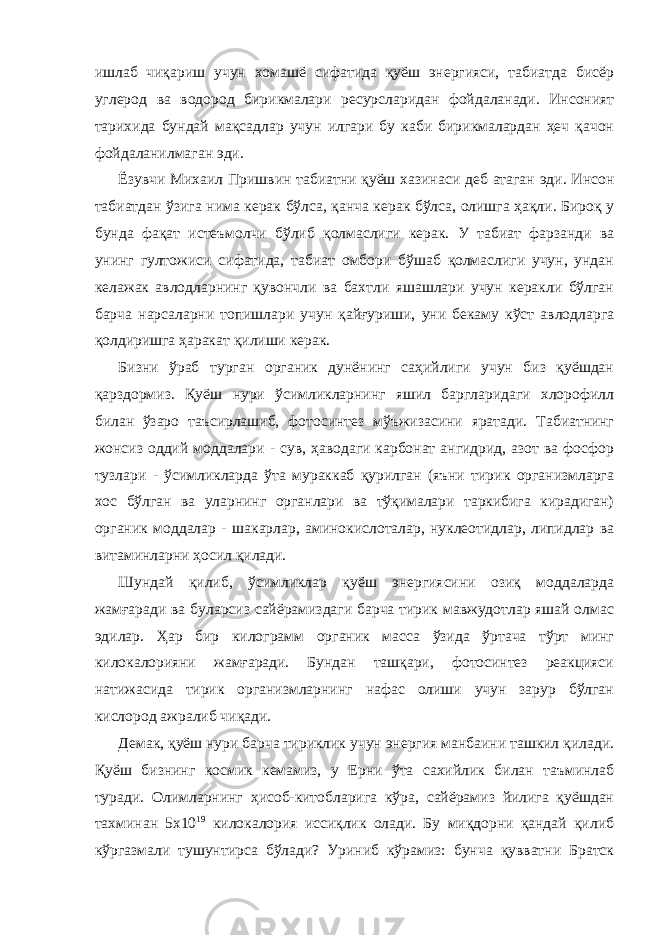 ишлаб чиқариш учун хомашё сифатида қуёш энергияси, табиатда бисёр углерод ва водород бирикмалари ресурсларидан фойдаланади. Инсоният тарихида бундай мақсадлар учун илгари бу каби бирикмалардан ҳеч қачон фойдаланилмаган эди. Ёзувчи Михаил Пришвин табиатни қуёш хазинаси деб атаган эди. Инсон табиатдан ўзига нима керак бўлса, қанча керак бўлса, олишга ҳақли. Бироқ у бунда фақат истеъмолчи бўлиб қолмаслиги керак. У табиат фарзанди ва унинг гултожиси сифатида, табиат омбори бўшаб қолмаслиги учун, ундан келажак авлодларнинг қувончли ва бахтли яшашлари учун керакли бўлган барча нарсаларни топишлари учун қайғуриши, уни бекаму кўст авлодларга қолдиришга ҳаракат қилиши керак. Бизни ўраб турган органик дунёнинг саҳийлиги учун биз қуёшдан қарздормиз. Қуёш нури ўсимликларнинг яшил баргларидаги хлорофилл билан ўзаро таъсирлашиб, фотосинтез мўъжизасини яратади. Табиатнинг жонсиз оддий моддалари - сув, ҳаводаги карбонат ангидрид, азот ва фосфор тузлари - ўсимликларда ўта мураккаб қурилган (яъни тирик организмларга хос бўлган ва уларнинг органлари ва тўқималари таркибига кирадиган) органик моддалар - шакарлар, аминокислоталар, нуклеотидлар, липидлар ва витаминларни ҳосил қилади. Шундай қилиб, ўсимликлар қуёш энергиясини озиқ моддаларда жамғаради ва буларсиз сайёрамиздаги барча тирик мавжудотлар яшай олмас эдилар. Ҳар бир килограмм органик масса ўзида ўртача тўрт минг килокалорияни жамғаради. Бундан ташқари, фотосинтез реакцияси натижасида тирик организмларнинг нафас олиши учун зарур бўлган кислород ажралиб чиқади. Демак, қуёш нури барча тириклик учун энергия манбаини ташкил қилади. Қуёш бизнинг космик кемамиз, у Ерни ўта сахийлик билан таъминлаб туради. Олимларнинг ҳисоб-китобларига кўра, сайёрамиз йилига қуёшдан тахминан 5х10 19 килокалория иссиқлик олади. Бу миқдорни қандай қилиб кўргазмали тушунтирса бўлади? Уриниб кўрамиз: бунча қувватни Братск 