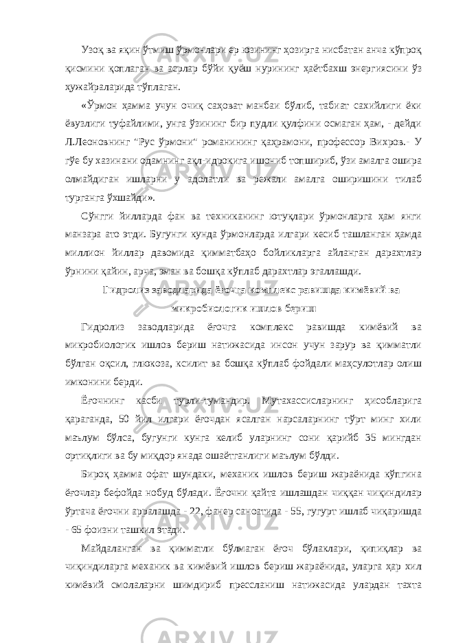 Узоқ ва яқин ўтмиш ўрмонлари ер юзининг ҳозирга нисбатан анча кўпроқ қисмини қоплаган ва асрлар бўйи қуёш нурининг ҳаётбахш энергиясини ўз ҳужайраларида тўплаган. «Ўрмон ҳамма учун очиқ саҳоват манбаи бўлиб, табиат сахийлиги ёки ёвузлиги туфайлими, унга ўзининг бир пудли қулфини осмаган ҳам, - дейди Л.Леоновнинг &#34;Рус ўрмони&#34; романининг қаҳрамони, профессор Вихров.- У гўе бу хазинани одамнинг ақл-идрокига ишониб топшириб, ўзи амалга ошира олмайдиган ишларни у адолатли ва режали амалга оширишини тилаб турганга ўхшайди». Сўнгги йилларда фан ва техниканинг ютуқлари ўрмонларга ҳам янги манзара ато этди. Бугунги кунда ўрмонларда илгари кесиб ташланган ҳамда миллион йиллар давомида қимматбаҳо бойликларга айланган дарахтлар ўрнини қайин, арча, эман ва бошқа кўплаб дарахтлар эгаллашди. Гидролиз заводларида ёғочга комплекс равишда кимёвий ва микробиологик ишлов бериш Гидролиз заводларида ёғочга комплекс равишда кимёвий ва микробиологик ишлов бериш натижасида инсон учун зарур ва қимматли бўлган оқсил, глюкоза, ксилит ва бошқа кўплаб фойдали маҳсулотлар олиш имконини берди. Ёғочнинг касби турли-тумандир. Мутахассисларнинг ҳисобларига қараганда, 50 йил илгари ёғочдан ясалган нарсаларнинг тўрт минг хили маълум бўлса, бугунги кунга келиб уларнинг сони қарийб 35 мингдан ортиқлиги ва бу миқдор янада ошаётганлиги маълум бўлди. Бироқ ҳамма офат шундаки, механик ишлов бериш жараёнида кўпгина ёғочлар бефойда нобуд бўлади. Ёғочни қайта ишлашдан чиққан чиқиндилар ўртача ёғочни арралашда - 22, фанер саноатида - 55, гугурт ишлаб чиқаришда - 65 фоизни ташкил этади. Майдаланган ва қимматли бўлмаган ёғоч бўлаклари, қипиқлар ва чиқиндиларга механик ва кимёвий ишлов бериш жараёнида, уларга ҳар хил кимёвий смолаларни шимдириб прессланиш натижасида улардан тахта 