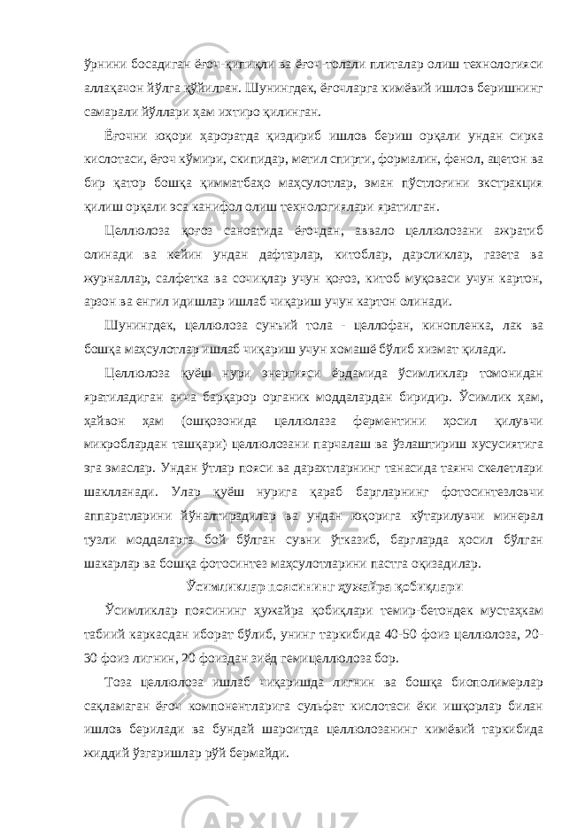 ўрнини босадиган ёғоч-қипиқли ва ёғоч-толали плиталар олиш технологияси аллақачон йўлга қўйилган. Шунингдек, ёғочларга кимёвий ишлов беришнинг самарали йўллари ҳам ихтиро қилинган. Ёғочни юқори ҳароратда қиздириб ишлов бериш орқали ундан сирка кислотаси, ёғоч кўмири, скипидар, метил спирти, формалин, фенол, ацетон ва бир қатор бошқа қимматбаҳо маҳсулотлар, эман пўстлоғини экстракция қилиш орқали эса канифол олиш технологиялари яратилган. Целлюлоза қоғоз саноатида ёғочдан, аввало целлюлозани ажратиб олинади ва кейин ундан дафтарлар, китоблар, дарсликлар, газета ва журналлар, салфетка ва сочиқлар учун қоғоз, китоб муқоваси учун картон, арзон ва енгил идишлар ишлаб чиқариш учун картон олинади. Шунингдек, целлюлоза сунъий тола - целлофан, кинопленка, лак ва бошқа маҳсулотлар ишлаб чиқариш учун хомашё бўлиб хизмат қилади. Целлюлоза қуёш нури энергияси ёрдамида ўсимликлар томонидан яратиладиган анча барқарор органик моддалардан биридир. Ўсимлик ҳам, ҳайвон ҳам (ошқозонида целлюлаза ферментини ҳосил қилувчи микроблардан ташқари) целлюлозани парчалаш ва ўзлаштириш хусусиятига эга эмаслар. Ундан ўтлар пояси ва дарахтларнинг танасида таянч скелетлари шаклланади. Улар қуёш нурига қараб баргларнинг фотосинтезловчи аппаратларини йўналтирадилар ва ундан юқорига кўтарилувчи минерал тузли моддаларга бой бўлган сувни ўтказиб, баргларда ҳосил бўлган шакарлар ва бошқа фотосинтез маҳсулотларини пастга оқизадилар. Ўсимликлар поясининг ҳужайра қобиқлари Ўсимликлар поясининг ҳужайра қобиқлари темир-бетондек мустаҳкам табиий каркасдан иборат бўлиб, унинг таркибида 40-50 фоиз целлюлоза, 20- 30 фоиз лигнин, 20 фоиздан зиёд гемицеллюлоза бор. Тоза целлюлоза ишлаб чиқаришда лигнин ва бошқа биополимерлар сақламаган ёғоч компонентларига сульфат кислотаси ёки ишқорлар билан ишлов берилади ва бундай шароитда целлюлозанинг кимёвий таркибида жиддий ўзгаришлар рўй бермайди. 