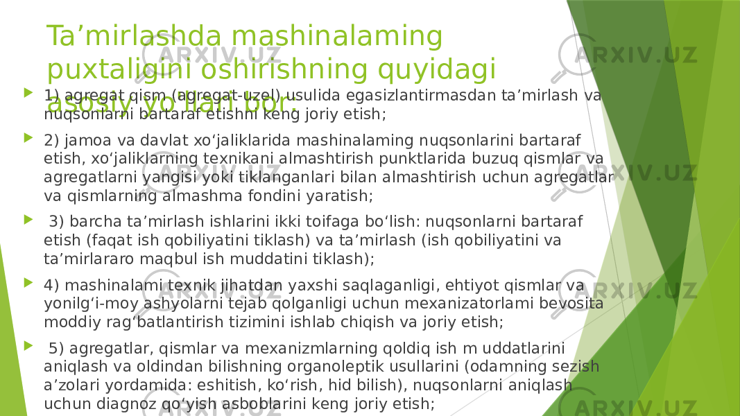 Ta’mirlashda mashinalaming puxtaligini oshirishning quyidagi asosiy yo&#39;llari bor:  1) agregat qism (agregat-uzel) usulida egasizlantirmasdan ta’mirlash va nuqsonlarni bartaraf etishni keng joriy etish;  2) jamoa va davlat xo‘jaliklarida mashinalaming nuqsonlarini bartaraf etish, xo‘jaliklarning texnikani almashtirish punktlarida buzuq qismlar va agregatlarni yangisi yoki tiklanganlari bilan almashtirish uchun agregatlar va qismlarning almashma fondini yaratish;  3) barcha ta’mirlash ishlarini ikki toifaga bo‘lish: nuqsonlarni bartaraf etish (faqat ish qobiliyatini tiklash) va ta’mirlash (ish qobiliyatini va ta’mirlararo maqbul ish muddatini tiklash);  4) mashinalami texnik jihatdan yaxshi saqlaganligi, ehtiyot qismlar va yonilg‘i-moy ashyolarni tejab qolganligi uchun mexanizatorlami bevosita moddiy rag‘batlantirish tizimini ishlab chiqish va joriy etish;  5) agregatlar, qismlar va mexanizmlarning qoldiq ish m uddatlarini aniqlash va oldindan bilishning organoleptik usullarini (odamning sezish a’zolari yordamida: eshitish, ko‘rish, hid bilish), nuqsonlarni aniqlash uchun diagnoz qo‘yish asboblarini keng joriy etish; 