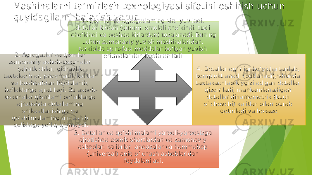 Mashinalarni ta’mirlash texnologiyasi sifatini oshirish uchun quyidagilarni bajarish zarur 1. Qismlar va agregatlaming sirti yuviladi, detallar kirdan (qurum, smolali cho‘kindi, tuzli cho‘kindi va boshqa kirlardan) tozalanadi. Buning uchun zamonaviy yuvish mashinalaridan, tarkibida spirt-faol moddalar bo‘lgan yuvish eritmalaridan foydalaniladi. 4. Detallar og&#39;irligi bo‘yicha tanlab, komplektlanadi (butlanadi), shunda taxtakachlab kiygiziladigan detallar qizdiriladi, mahkamlanadigan detallar dinamometrik (kuch o‘lchovchi) kalitlar bilan burab qotiriladi va hokazo 3. Detallar va qo‘shilmalami yaroqli-yaroqsizga ajratishda texnik shartlardan va zamonaviy asboblar, kalibrlar, andozalar va hammabop (universal) aniq o‘lchash asboblaridan foydalaniladi.2. Agregatlar va qismlar zamonaviy asbob-uskunalar (ajratkichlar, gidravlik taxtakachlar, pnevmatik kalitlar va boshqa)dan foydalanib, bo&#39;laklarga ajratiladi. Bu asbob- uskunalar qismlami bo&#39;laklarga ajratishda detallaming shikastlanishiga va qo&#39;shilmalaming almashib qolishiga yo‘l q o‘ymaydi. 