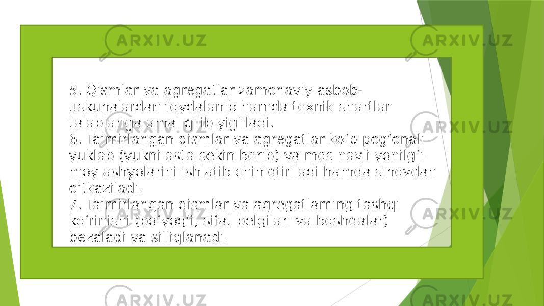 5. Qismlar va agregatlar zamonaviy asbob- uskunalardan foydalanib hamda texnik shartlar talablariga amal qilib yig&#39;iladi. 6. Ta’mirlangan qismlar va agregatlar ko‘p pog‘onali yuklab (yukni asta-sekin berib) va mos navli yonilg‘i- moy ashyolarini ishlatib chiniqtiriladi hamda sinovdan o’tkaziladi. 7. Ta’mirlangan qismlar va agregatlaming tashqi ko‘rinishi (bo‘yog‘i, sifat belgilari va boshqalar) bezaladi va silliqlanadi. 