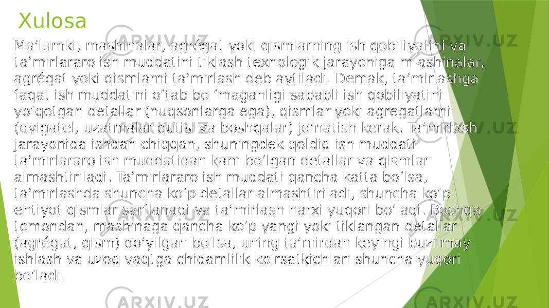 Xulosa Ma’lumki, mashinalar, agrégat yoki qismlarning ish qobiliyatini va ta’mirlararo ish muddatini tiklash texnologik jarayoniga m ashinalar, agrégat yoki qismlarni ta’mirlash deb aytiladi. Demak, ta’mirlashga faqat ish muddatini o‘tab bo ‘maganligi sababli ish qobiliyatini yo‘qotgan detallar (nuqsonlarga ega), qismlar yoki agregatlarni (dvigatel, uzatmalar qutisi va boshqalar) jo’natish kerak. Ta’mirlash jarayonida ishdan chiqqan, shuningdek qoldiq ish muddati ta’mirlararo ish muddatidan kam bo‘lgan detallar va qismlar almashtiriladi. Ta’mirlararo ish muddati qancha katta bo‘lsa, ta’mirlashda shuncha ko‘p detallar almashtiriladi, shuncha ko‘p ehtiyot qismlar sarflanadi va ta’mirlash narxi yuqori bo‘ladi. Boshqa tomondan, mashinaga qancha ko‘p yangi yoki tiklangan detallar (agrégat, qism) qo’yilgan bo&#39;lsa, uning ta’mirdan keyingi buzilmay ishlash va uzoq vaqtga chidamlilik ko&#39;rsatkichlari shuncha yuqori bo‘ladi. 