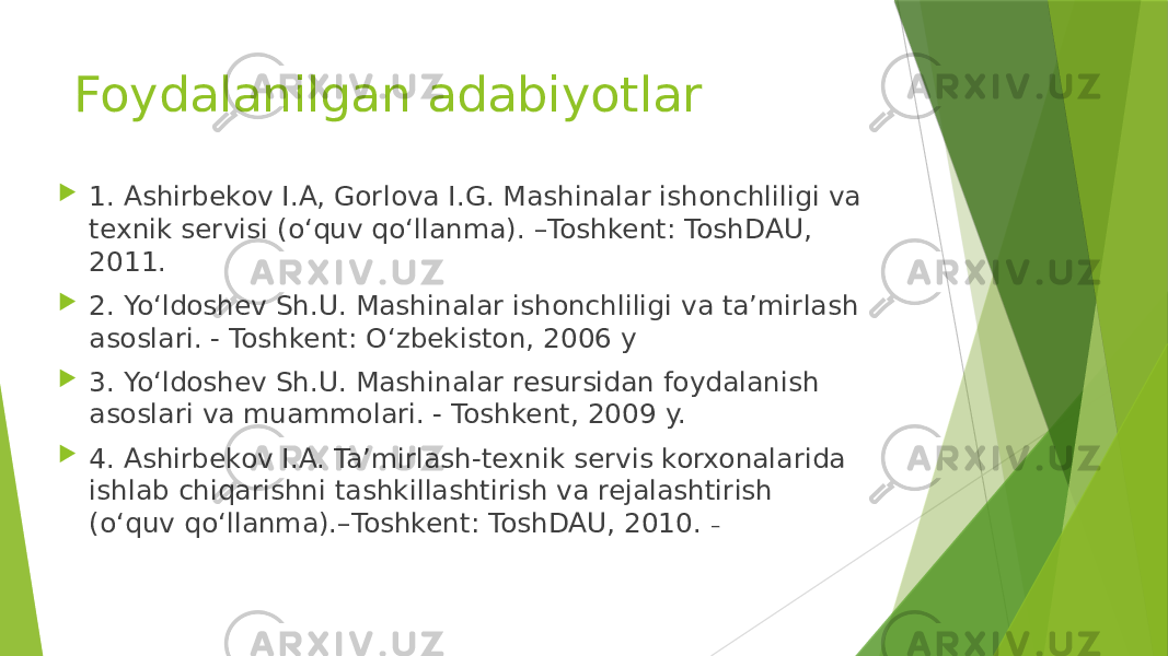 Foydalanilgan adabiyotlar  1. Ashirbekov I.A, Gorlova I.G. Mashinalar ishonchliligi va texnik servisi (o‘quv qo‘llanma). –Toshkent: ToshDAU, 2011.  2. Yo‘ldoshev Sh.U. Mashinalar ishonchliligi va ta’mirlash asoslari. - Toshkent: O‘zbekiston, 2006 y  3. Yo‘ldoshev Sh.U. Mashinalar resursidan foydalanish asoslari va muammolari. - Toshkent, 2009 y.  4. Ashirbekov I.A. Ta’mirlash-texnik servis korxonalarida ishlab chiqarishni tashkillashtirish va rejalashtirish (o‘quv qo‘llanma).–Toshkent: ToshDAU, 2010. – 