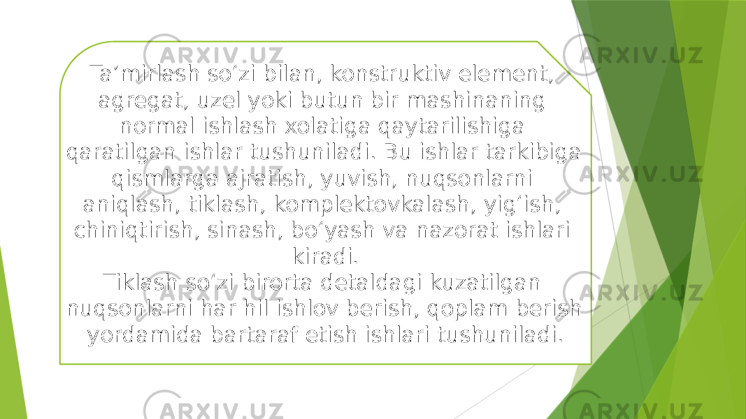 Ta’mirlash so‘zi bilan, konstruktiv element, agregat, uzel yoki butun bir mashinaning normal ishlash xolatiga qaytarilishiga qaratilgan ishlar tushuniladi. Bu ishlar tarkibiga qismlarga ajratish, yuvish, nuqsonlarni aniqlash, tiklash, komplektovkalash, yig‘ish, chiniqtirish, sinash, bo‘yash va nazorat ishlari kiradi. Tiklash so‘zi birorta detaldagi kuzatilgan nuqsonlarni har hil ishlov berish, qoplam berish yordamida bartaraf etish ishlari tushuniladi. 