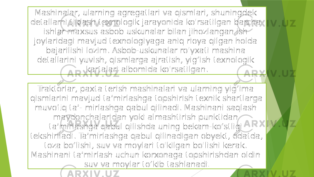 Mashinalar, ularning agregatlari va qismlari, shuningdek detallarni tiklash texnologik jarayonida ko&#39;rsatilgan barcha ishlar maxsus asbob uskunalar bilan jihozlangan ish joylaridagi mavjud texnologiyaga aniq rioya qilgan holda bajarilishi lozim. Asbob-uskunalar ro&#39;yxati mashina detallarini yuvish, qismlarga ajratish, yig‘ish texnologik kartalari albomida ko&#39;rsatilgan. Traktorlar, paxta terish mashinalari va ularning yig‘ima qismlarini mavjud ta’mirlashga topshirish texnik shartlarga muvofiq ta’- mirlashga qabul qilinadi. Mashinani saqlash maydonchalaridan yoki almashtirish punktidan ta’mirlashga qabul qilishda uning bekam-ko‘stligi tekshiriladi. Ta’mirlashga qabul qilinadigan obyekt, odatda, toza bo‘lishi, suv va moylari to&#39;kilgan bo&#39;lishi kerak. Mashinani ta’mirlash uchun korxonaga topshirishdan oldin suv va moylar to‘kib tashlanadi . 