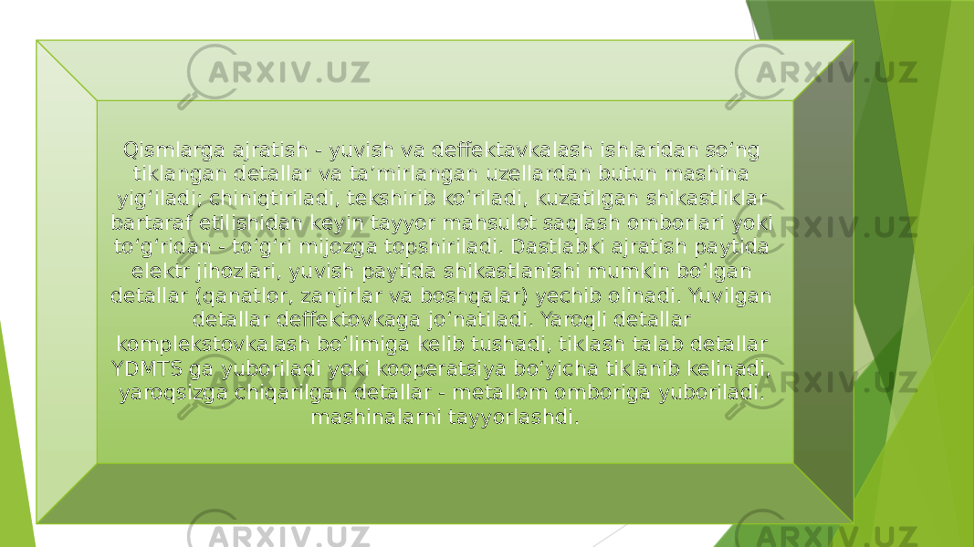 Qismlarga ajratish - yuvish va deffektavkalash ishlaridan so‘ng tiklangan detallar va ta’mirlangan uzellardan butun mashina yig‘iladi; chiniqtiriladi, tekshirib ko‘riladi, kuzatilgan shikastliklar bartaraf etilishidan keyin tayyor mahsulot saqlash omborlari yoki to‘g‘ridan - to‘g‘ri mijozga topshiriladi. Dastlabki ajratish paytida elektr jihozlari, yuvish paytida shikastlanishi mumkin bo‘lgan detallar (qanatlor, zanjirlar va boshqalar) yechib olinadi. Yuvilgan detallar deffektovkaga jo‘natiladi. Yaroqli detallar komplekstovkalash bo‘limiga kelib tushadi, tiklash talab detallar YDMTS ga yuboriladi yoki kooperatsiya bo‘yicha tiklanib kelinadi, yaroqsizga chiqarilgan detallar - metallom omboriga yuboriladi. mashinalarni tayyorlashdi. 