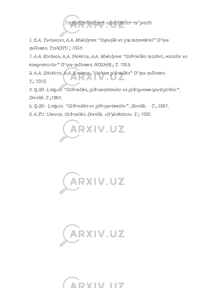 Foydalaniladigan adabiyotlar ro’yxati : 1. E.A. Tursunova, A.A. Mukolyans “Suyuqlik va gaz mexanikasi” O’quv qullanma. ToshDTU.; 2014. 2. A.A. Karimov, A.A. Shokirov, A.A. Mukolyans “Gidravlika asoslari, nasoslar va kompressorlar” O’quv qullanma. NOSHIR.; T. 2013. 3. A.A. SHokirov, A.A. Karimov. “Ixcham gidravlika” O’quv qullanma. T. ; 2010. 4. Q.SH. Latipov . “ Gidravlika, gidromashinalar va gidropnevmoyuritgichlar ” . Darslik. T. ; 1994. 5. Q.SH. Latipov. “Gidravlika va gidroyuritmalar”. D arslik. - T., 1992 . 6. A.YU. Umarov . Gidravlika. Darslik. « O’ zbekiston». T. ; 2002. 