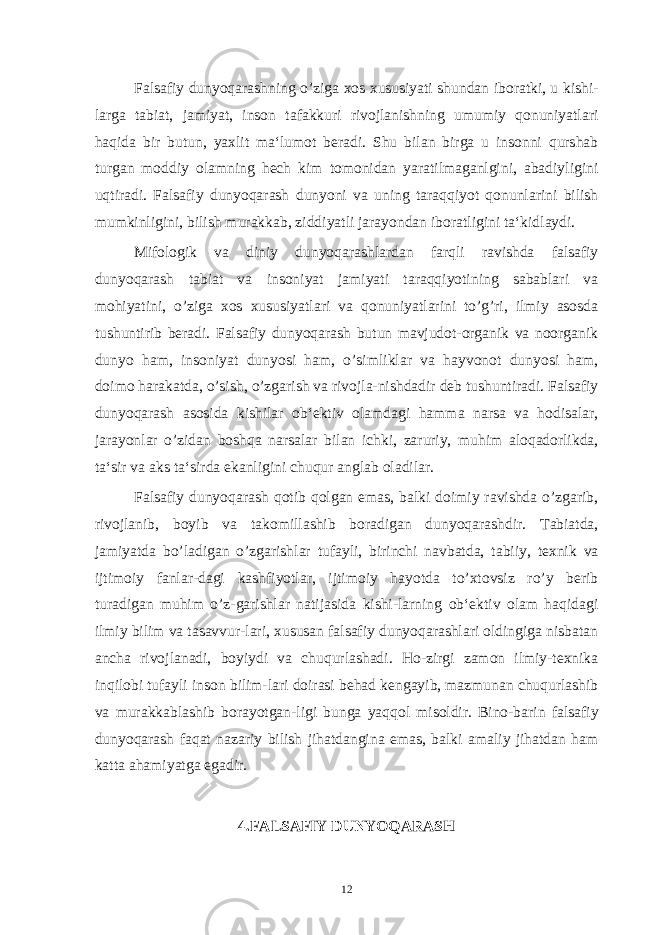 Falsafiy dunyoqarashning o’ziga xos xususiyati shundan iboratki, u kishi- larga tabiat, jamiyat, inson tafakkuri rivojlanishning umumiy qonuniyatlari haqida bir butun, yaxlit ma‘lumot beradi. Shu bilan birga u insonni qurshab turgan moddiy olamning hech kim tomonidan yaratilmaganlgini, abadiyligini uqtiradi. Falsafiy dunyoqarash dunyoni va uning taraqqiyot qonunlarini bilish mumkinligini, bilish murakkab, ziddiyatli jarayondan iboratligini ta‘kidlaydi. Mifologik va diniy dunyoqarashlardan farqli ravishda falsafiy dunyoqarash tabiat va insoniyat jamiyati taraqqiyotining sabablari va mohiyatini, o’ziga xos xususiyatlari va qonuniyatlarini to’g’ri, ilmiy asosda tushuntirib beradi. Falsafiy dunyoqarash butun mavjudot-organik va noorganik dunyo ham, insoniyat dunyosi ham, o’simliklar va hayvonot dunyosi ham, doimo harakatda, o’sish, o’zgarish va rivojla-nishdadir deb tushuntiradi. Falsafiy dunyoqarash asosida kishilar ob‘ektiv olamdagi hamma narsa va hodisalar, jarayonlar o’zidan boshqa narsalar bilan ichki, zaruriy, muhim aloqadorlikda, ta‘sir va aks ta‘sirda ekanligini chuqur anglab oladilar. Falsafiy dunyoqarash qotib qolgan emas, balki doimiy ravishda o’zgarib, rivojlanib, boyib va takomillashib boradigan dunyoqarashdir. Tabiatda, jamiyatda bo’ladigan o’zgarishlar tufayli, birinchi navbatda, tabiiy, texnik va ijtimoiy fanlar-dagi kashfiyotlar, ijtimoiy hayotda to’xtovsiz ro’y berib turadigan muhim o’z-garishlar natijasida kishi-larning ob‘ektiv olam haqidagi ilmiy bilim va tasavvur-lari, xususan falsafiy dunyoqarashlari oldingiga nisbatan ancha rivojlanadi, boyiydi va chuqurlashadi. Ho-zirgi zamon ilmiy-texnika inqilobi tufayli inson bilim-lari doirasi behad kengayib, mazmunan chuqurlashib va murakkablashib borayotgan-ligi bunga yaqqol misoldir. Bino-barin falsafiy dunyoqarash faqat nazariy bilish jihatdangina emas, balki amaliy jihatdan ham katta ahamiyatga egadir. 4.FALSAFIY DUNYOQARASH 12 