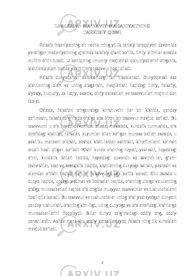 1.FALSAFA - MA‘NAVIY-MADANIYATNING TARKIBIY QISMI Falsafa insoniyatning bir necha ming yillik tarixiy taraqqiyoti davomida yaratilgan madaniyatining ajralmas tarkibiy qismi bo’lib, ilmiy bilimlar orasida muhim o’rin tutadi. U borliqning umumiy rivojlanish qonuniyatlarini o’rganib, kishilarda olam haqida yaxlit ilmiy tasavvur hosil qiladi. Falsafa dunyoqarash xarakteridagi fan hisoblanadi. Dunyoqarash esa kishilarning olam va uning o’zgarishi, rivojlanishi haqidagi ilmiy, falsafiy, siyosiy, huquqiy, ax-loqiy, estetik, diniy qarashlari va tasavvurlari majmui-dan iborat. Odatda, falsafani o’rganishga kirishuvchi har bir kishida, qanday bo’lmasin, falsafa to’g’risida o’ziga xos biron bir tasavvur mavjud bo’ladi. Bu tasavvurni u o’z hayoti davomida: oilada, maktabda, kundalik turmushda, o’z atrofidagi kishilar, narsalar, buyumlar bilan bo’lgan munosa-batlari asosida, u yoki bu manbani o’qishi, boshqa kishi-lardan eshitishi, kinofilmlarni ko’rishi orqali hosil qilgan bo’ladi. Kishi bunda o’zining hayoti, yashashi, hayotdagi o’rni, kundalik ishlari haqida, hayotdagi quvonch va sevinch-lar, g’am- tashvishlar, baxt va baxtsizlik haqida, kishilarning dunyoga kelishi, yashashi va olamdan o’tishi haqida ma‘lum ta-savvurga ega bo’lib boradi. Shu asosda u dunyo haqida, undagi predmet va hodisalar haqida, o’zining ularga va ularning o’ziga munosabatlari haqida o’z ongida muayyan tasavvurlar va tushunchalarni hosil qila boradi. Bu tasavvur va tushunchalar uning o’zi yashayotgan dunyoni qanday tushunishi, o’zining kim-ligi, uning dunyoga va o’z atrofidagi kishilarga munosabat-larini ifodalaydi. Bular dunyo to’g’risidagi oddiy ong, oddiy qarashlardir. Aslida mana shu oddiy qarashlardayoq falsafa-ning ilk kurtaklari mavjud bo’ladi. 2 