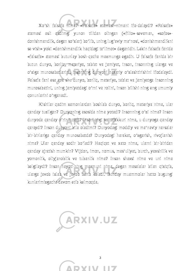 Xo’sh falsafa nima? «Falsafa» atamasi nimani ifo-dalaydi? «Falsafa» atamasi asli qadimgi yunon tilidan olingan («filio»-sevaman, «sofos»- donishmandlik, degan so’zlar) bo’lib, uning lug’aviy ma‘nosi, «donishmandlikni se-vish» yoki «donishmandlik haqidagi ta‘limot» deganidir. Lekin falsafa fanida «falsafa» atamasi butunlay bosh-qacha mazmunga egadir. U falsafa fanida bir butun dunyo, borliq, materiya, tabiat va jamiyat, inson, insonning ularga va o’ziga munosabatlarini, insonning dunyoni nazariy o’zlashtirishini ifodalaydi. Falsafa fani esa ana shu dunyo, borliq, materiya, tabiat va jamiyatga insonning munosabatini, uning jamiyatdagi o’rni va rolini, inson bilishi-ning eng umumiy qonunlarini o’rganadi. Kishilar qadim zamonlardan boshlab dunyo, borliq, materiya nima, ular qanday tuzilgan? Dunyoning asosida nima yotadi? Insonning o’zi nima? Inson dunyoda qanday o’rin tutadi? Inson ongi va tafakkuri nima, u dunyoga qanday qaraydi? Inson dunyoni bila oladimi? Dunyodagi moddiy va ma‘naviy narsalar bir-birlariga qanday munosabatda? Dunyodagi harakat, o’zgarish, rivojlanish nima? Ular qanday sodir bo’ladi? Haqiqat va xato nima, ularni bir-biridan qanday ajratish mumkin? Vijdon, imon, nomus, mas‘uliyat, burch, yaxshilik va yomonlik, oliyjanoblik va tubanlik nima? Inson shaxsi nima va uni nima belgilaydi? Inson hayoti-ning mazmuni nima, degan masalalar bilan qiziqib, ularga javob izlab va javob berib keladi. Bunday muammolar hatto bugungi kunlarimizgacha davom etib kelmoqda. 3 